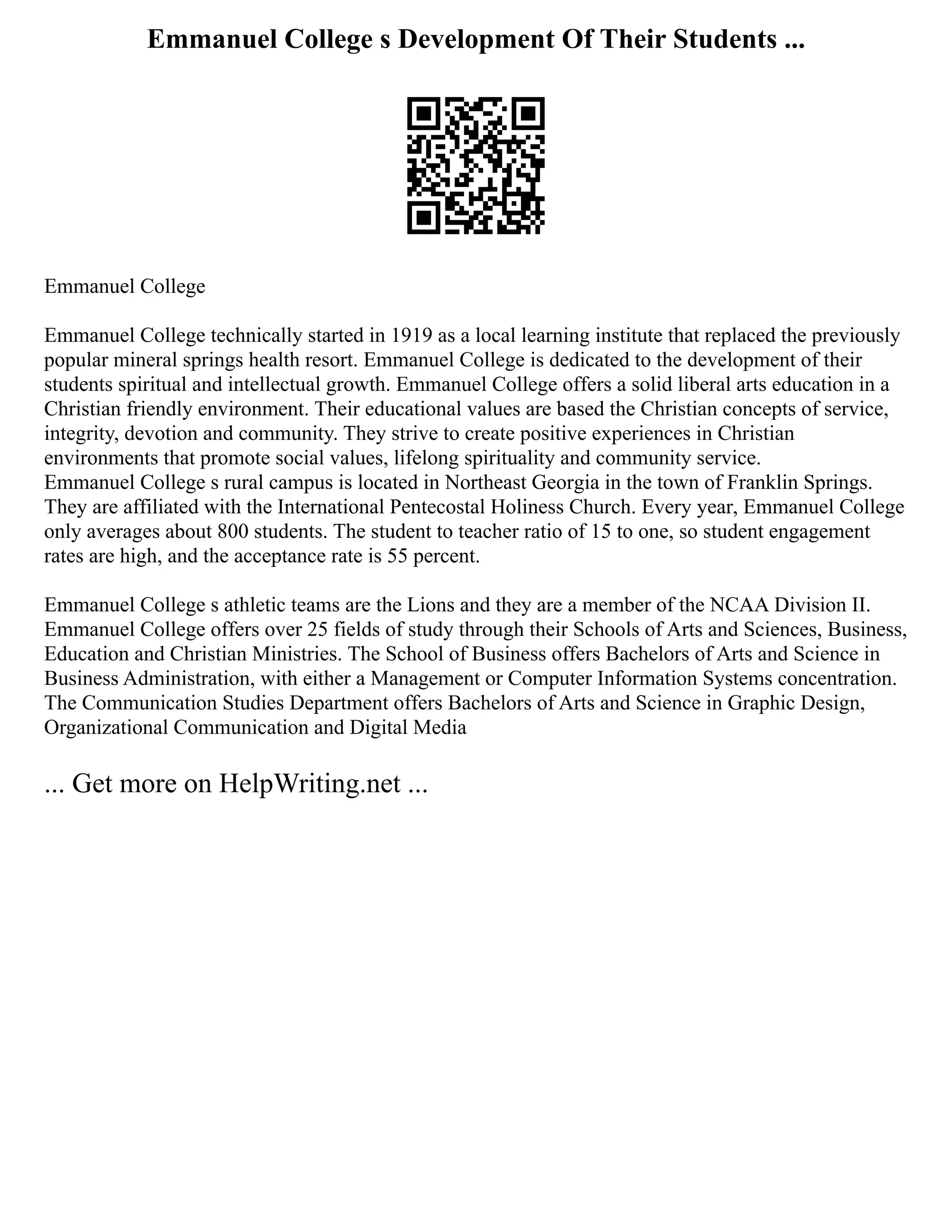 Emmanuel College s Development Of Their Students ...
Emmanuel College
Emmanuel College technically started in 1919 as a local learning institute that replaced the previously
popular mineral springs health resort. Emmanuel College is dedicated to the development of their
students spiritual and intellectual growth. Emmanuel College offers a solid liberal arts education in a
Christian friendly environment. Their educational values are based the Christian concepts of service,
integrity, devotion and community. They strive to create positive experiences in Christian
environments that promote social values, lifelong spirituality and community service.
Emmanuel College s rural campus is located in Northeast Georgia in the town of Franklin Springs.
They are affiliated with the International Pentecostal Holiness Church. Every year, Emmanuel College
only averages about 800 students. The student to teacher ratio of 15 to one, so student engagement
rates are high, and the acceptance rate is 55 percent.
Emmanuel College s athletic teams are the Lions and they are a member of the NCAA Division II.
Emmanuel College offers over 25 fields of study through their Schools of Arts and Sciences, Business,
Education and Christian Ministries. The School of Business offers Bachelors of Arts and Science in
Business Administration, with either a Management or Computer Information Systems concentration.
The Communication Studies Department offers Bachelors of Arts and Science in Graphic Design,
Organizational Communication and Digital Media
... Get more on HelpWriting.net ...
 