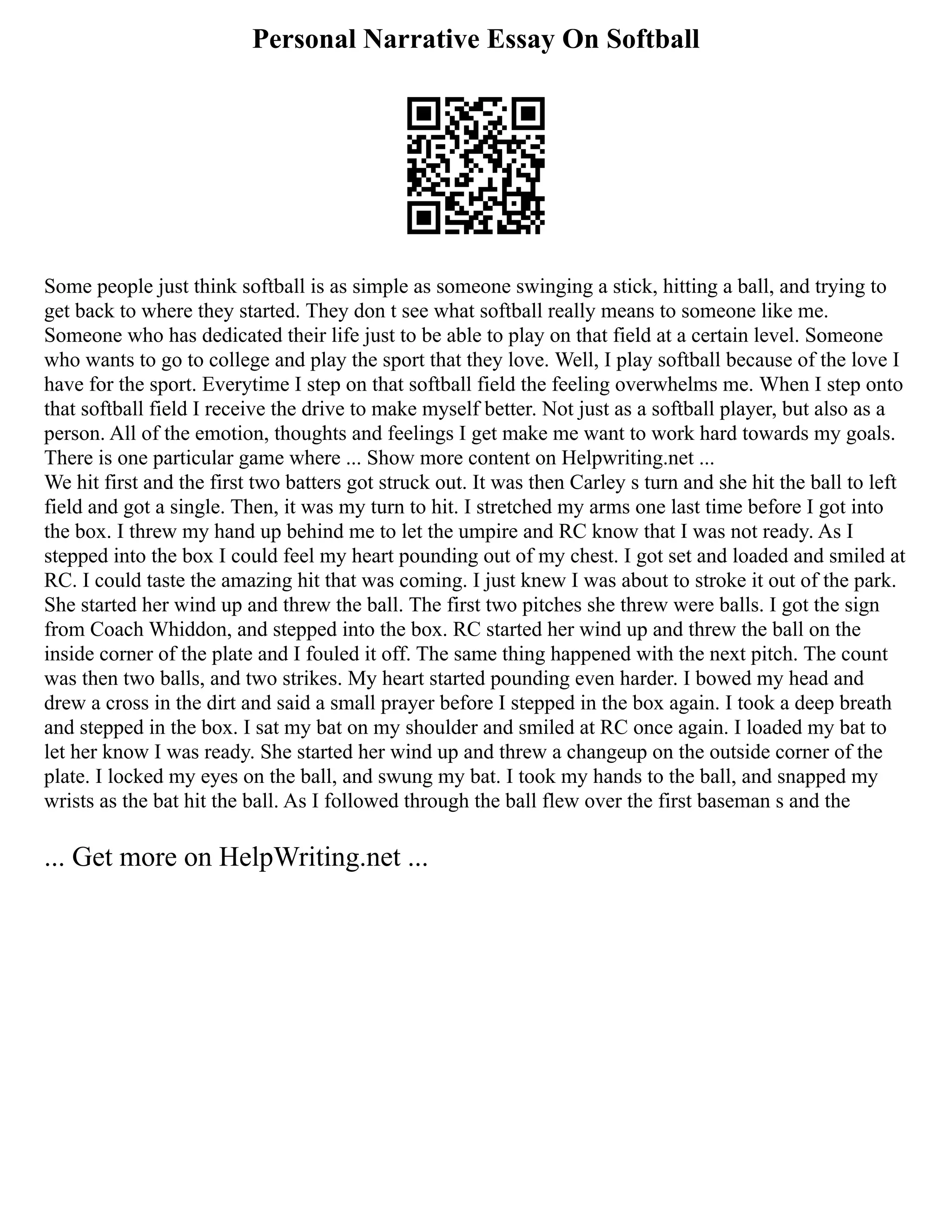 Personal Narrative Essay On Softball
Some people just think softball is as simple as someone swinging a stick, hitting a ball, and trying to
get back to where they started. They don t see what softball really means to someone like me.
Someone who has dedicated their life just to be able to play on that field at a certain level. Someone
who wants to go to college and play the sport that they love. Well, I play softball because of the love I
have for the sport. Everytime I step on that softball field the feeling overwhelms me. When I step onto
that softball field I receive the drive to make myself better. Not just as a softball player, but also as a
person. All of the emotion, thoughts and feelings I get make me want to work hard towards my goals.
There is one particular game where ... Show more content on Helpwriting.net ...
We hit first and the first two batters got struck out. It was then Carley s turn and she hit the ball to left
field and got a single. Then, it was my turn to hit. I stretched my arms one last time before I got into
the box. I threw my hand up behind me to let the umpire and RC know that I was not ready. As I
stepped into the box I could feel my heart pounding out of my chest. I got set and loaded and smiled at
RC. I could taste the amazing hit that was coming. I just knew I was about to stroke it out of the park.
She started her wind up and threw the ball. The first two pitches she threw were balls. I got the sign
from Coach Whiddon, and stepped into the box. RC started her wind up and threw the ball on the
inside corner of the plate and I fouled it off. The same thing happened with the next pitch. The count
was then two balls, and two strikes. My heart started pounding even harder. I bowed my head and
drew a cross in the dirt and said a small prayer before I stepped in the box again. I took a deep breath
and stepped in the box. I sat my bat on my shoulder and smiled at RC once again. I loaded my bat to
let her know I was ready. She started her wind up and threw a changeup on the outside corner of the
plate. I locked my eyes on the ball, and swung my bat. I took my hands to the ball, and snapped my
wrists as the bat hit the ball. As I followed through the ball flew over the first baseman s and the
... Get more on HelpWriting.net ...
 