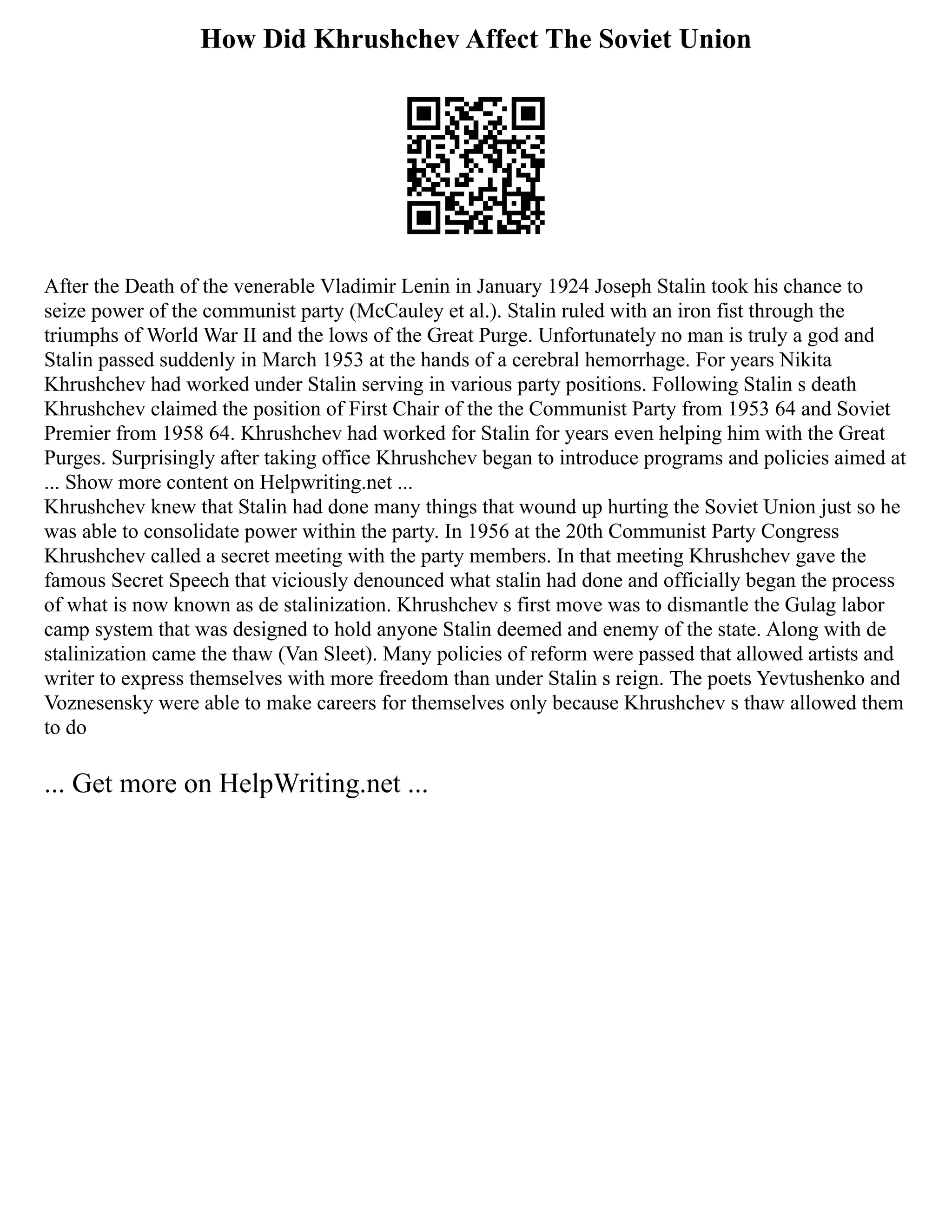 How Did Khrushchev Affect The Soviet Union
After the Death of the venerable Vladimir Lenin in January 1924 Joseph Stalin took his chance to
seize power of the communist party (McCauley et al.). Stalin ruled with an iron fist through the
triumphs of World War II and the lows of the Great Purge. Unfortunately no man is truly a god and
Stalin passed suddenly in March 1953 at the hands of a cerebral hemorrhage. For years Nikita
Khrushchev had worked under Stalin serving in various party positions. Following Stalin s death
Khrushchev claimed the position of First Chair of the the Communist Party from 1953 64 and Soviet
Premier from 1958 64. Khrushchev had worked for Stalin for years even helping him with the Great
Purges. Surprisingly after taking office Khrushchev began to introduce programs and policies aimed at
... Show more content on Helpwriting.net ...
Khrushchev knew that Stalin had done many things that wound up hurting the Soviet Union just so he
was able to consolidate power within the party. In 1956 at the 20th Communist Party Congress
Khrushchev called a secret meeting with the party members. In that meeting Khrushchev gave the
famous Secret Speech that viciously denounced what stalin had done and officially began the process
of what is now known as de stalinization. Khrushchev s first move was to dismantle the Gulag labor
camp system that was designed to hold anyone Stalin deemed and enemy of the state. Along with de
stalinization came the thaw (Van Sleet). Many policies of reform were passed that allowed artists and
writer to express themselves with more freedom than under Stalin s reign. The poets Yevtushenko and
Voznesensky were able to make careers for themselves only because Khrushchev s thaw allowed them
to do
... Get more on HelpWriting.net ...
 