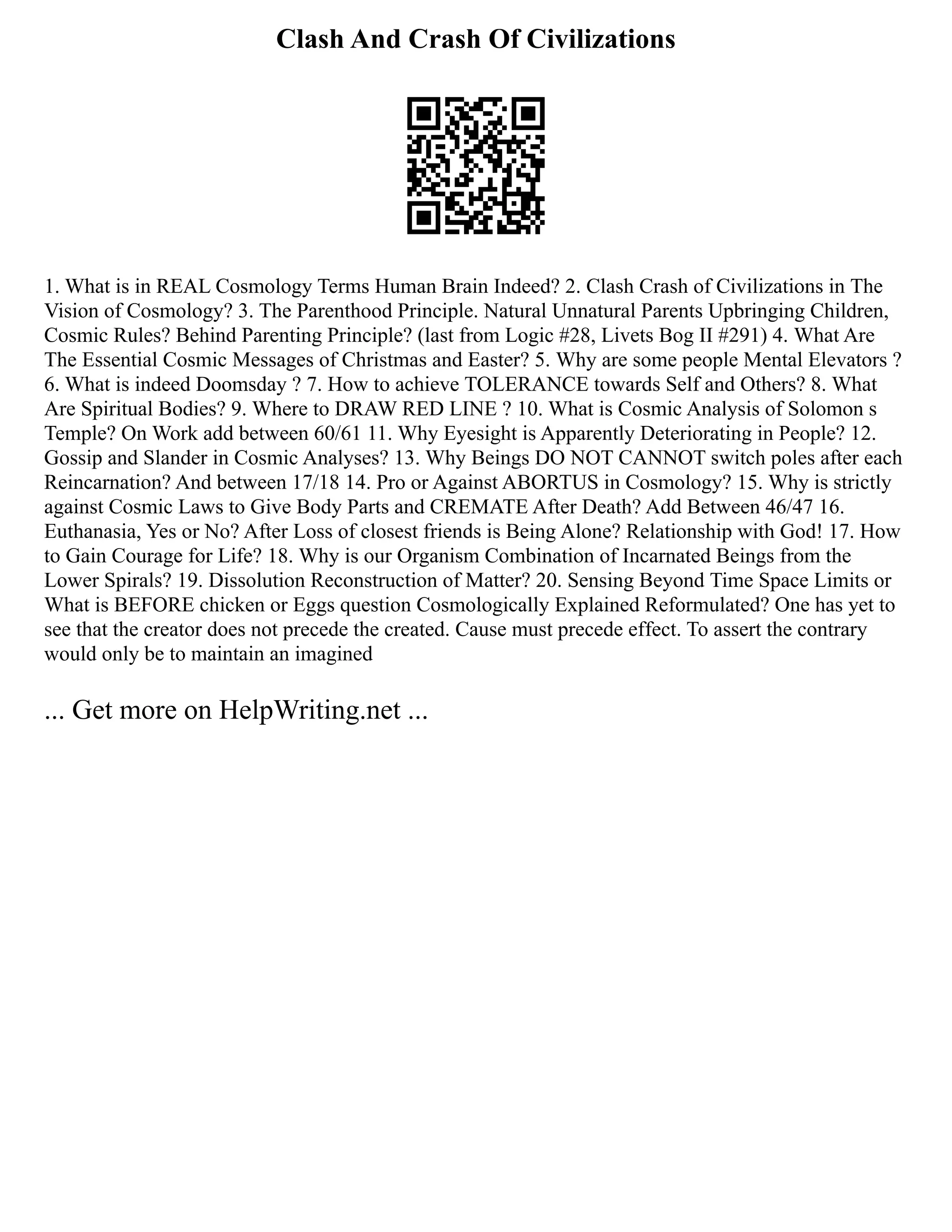 Clash And Crash Of Civilizations
1. What is in REAL Cosmology Terms Human Brain Indeed? 2. Clash Crash of Civilizations in The
Vision of Cosmology? 3. The Parenthood Principle. Natural Unnatural Parents Upbringing Children,
Cosmic Rules? Behind Parenting Principle? (last from Logic #28, Livets Bog II #291) 4. What Are
The Essential Cosmic Messages of Christmas and Easter? 5. Why are some people Mental Elevators ?
6. What is indeed Doomsday ? 7. How to achieve TOLERANCE towards Self and Others? 8. What
Are Spiritual Bodies? 9. Where to DRAW RED LINE ? 10. What is Cosmic Analysis of Solomon s
Temple? On Work add between 60/61 11. Why Eyesight is Apparently Deteriorating in People? 12.
Gossip and Slander in Cosmic Analyses? 13. Why Beings DO NOT CANNOT switch poles after each
Reincarnation? And between 17/18 14. Pro or Against ABORTUS in Cosmology? 15. Why is strictly
against Cosmic Laws to Give Body Parts and CREMATE After Death? Add Between 46/47 16.
Euthanasia, Yes or No? After Loss of closest friends is Being Alone? Relationship with God! 17. How
to Gain Courage for Life? 18. Why is our Organism Combination of Incarnated Beings from the
Lower Spirals? 19. Dissolution Reconstruction of Matter? 20. Sensing Beyond Time Space Limits or
What is BEFORE chicken or Eggs question Cosmologically Explained Reformulated? One has yet to
see that the creator does not precede the created. Cause must precede effect. To assert the contrary
would only be to maintain an imagined
... Get more on HelpWriting.net ...
 