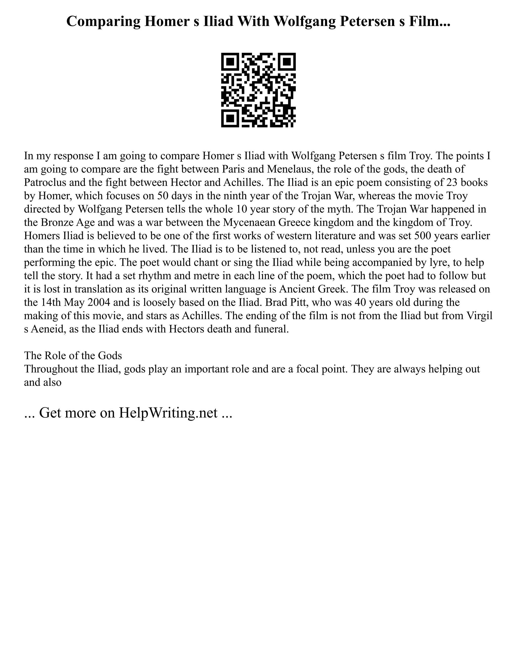 Comparing Homer s Iliad With Wolfgang Petersen s Film...
In my response I am going to compare Homer s Iliad with Wolfgang Petersen s film Troy. The points I
am going to compare are the fight between Paris and Menelaus, the role of the gods, the death of
Patroclus and the fight between Hector and Achilles. The Iliad is an epic poem consisting of 23 books
by Homer, which focuses on 50 days in the ninth year of the Trojan War, whereas the movie Troy
directed by Wolfgang Petersen tells the whole 10 year story of the myth. The Trojan War happened in
the Bronze Age and was a war between the Mycenaean Greece kingdom and the kingdom of Troy.
Homers Iliad is believed to be one of the first works of western literature and was set 500 years earlier
than the time in which he lived. The Iliad is to be listened to, not read, unless you are the poet
performing the epic. The poet would chant or sing the Iliad while being accompanied by lyre, to help
tell the story. It had a set rhythm and metre in each line of the poem, which the poet had to follow but
it is lost in translation as its original written language is Ancient Greek. The film Troy was released on
the 14th May 2004 and is loosely based on the Iliad. Brad Pitt, who was 40 years old during the
making of this movie, and stars as Achilles. The ending of the film is not from the Iliad but from Virgil
s Aeneid, as the Iliad ends with Hectors death and funeral.
The Role of the Gods
Throughout the Iliad, gods play an important role and are a focal point. They are always helping out
and also
... Get more on HelpWriting.net ...
 