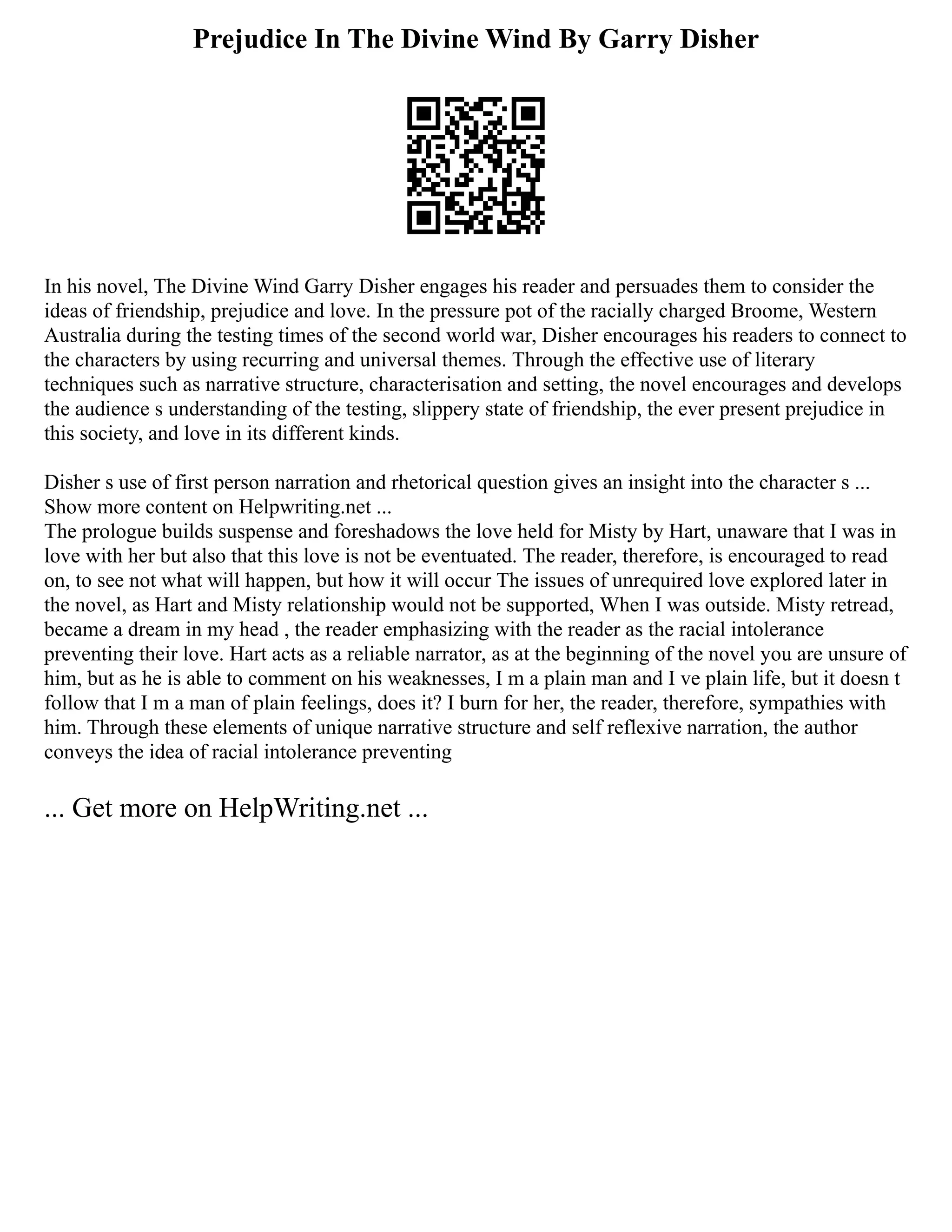 Prejudice In The Divine Wind By Garry Disher
In his novel, The Divine Wind Garry Disher engages his reader and persuades them to consider the
ideas of friendship, prejudice and love. In the pressure pot of the racially charged Broome, Western
Australia during the testing times of the second world war, Disher encourages his readers to connect to
the characters by using recurring and universal themes. Through the effective use of literary
techniques such as narrative structure, characterisation and setting, the novel encourages and develops
the audience s understanding of the testing, slippery state of friendship, the ever present prejudice in
this society, and love in its different kinds.
Disher s use of first person narration and rhetorical question gives an insight into the character s ...
Show more content on Helpwriting.net ...
The prologue builds suspense and foreshadows the love held for Misty by Hart, unaware that I was in
love with her but also that this love is not be eventuated. The reader, therefore, is encouraged to read
on, to see not what will happen, but how it will occur The issues of unrequired love explored later in
the novel, as Hart and Misty relationship would not be supported, When I was outside. Misty retread,
became a dream in my head , the reader emphasizing with the reader as the racial intolerance
preventing their love. Hart acts as a reliable narrator, as at the beginning of the novel you are unsure of
him, but as he is able to comment on his weaknesses, I m a plain man and I ve plain life, but it doesn t
follow that I m a man of plain feelings, does it? I burn for her, the reader, therefore, sympathies with
him. Through these elements of unique narrative structure and self reflexive narration, the author
conveys the idea of racial intolerance preventing
... Get more on HelpWriting.net ...
 
