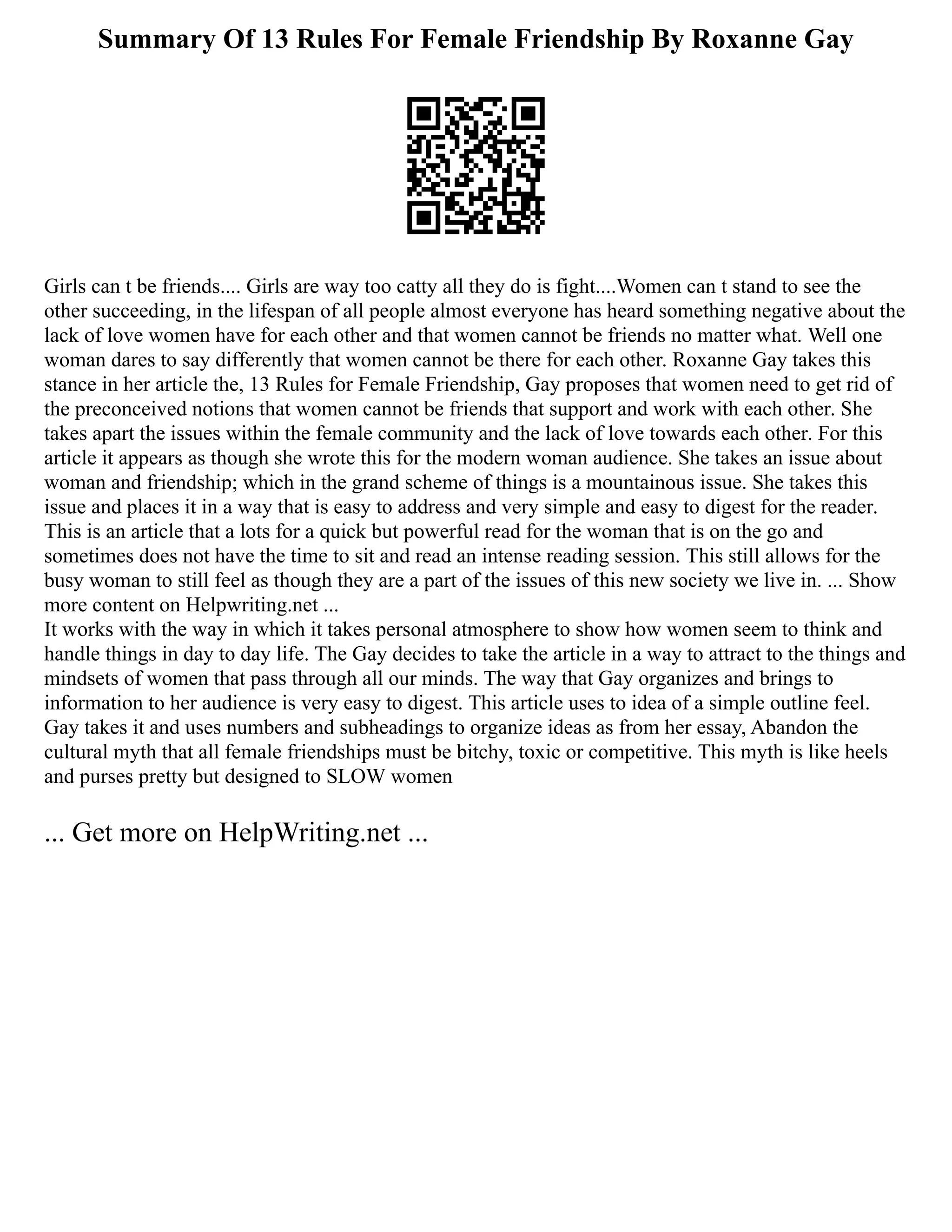 Summary Of 13 Rules For Female Friendship By Roxanne Gay
Girls can t be friends.... Girls are way too catty all they do is fight....Women can t stand to see the
other succeeding, in the lifespan of all people almost everyone has heard something negative about the
lack of love women have for each other and that women cannot be friends no matter what. Well one
woman dares to say differently that women cannot be there for each other. Roxanne Gay takes this
stance in her article the, 13 Rules for Female Friendship, Gay proposes that women need to get rid of
the preconceived notions that women cannot be friends that support and work with each other. She
takes apart the issues within the female community and the lack of love towards each other. For this
article it appears as though she wrote this for the modern woman audience. She takes an issue about
woman and friendship; which in the grand scheme of things is a mountainous issue. She takes this
issue and places it in a way that is easy to address and very simple and easy to digest for the reader.
This is an article that a lots for a quick but powerful read for the woman that is on the go and
sometimes does not have the time to sit and read an intense reading session. This still allows for the
busy woman to still feel as though they are a part of the issues of this new society we live in. ... Show
more content on Helpwriting.net ...
It works with the way in which it takes personal atmosphere to show how women seem to think and
handle things in day to day life. The Gay decides to take the article in a way to attract to the things and
mindsets of women that pass through all our minds. The way that Gay organizes and brings to
information to her audience is very easy to digest. This article uses to idea of a simple outline feel.
Gay takes it and uses numbers and subheadings to organize ideas as from her essay, Abandon the
cultural myth that all female friendships must be bitchy, toxic or competitive. This myth is like heels
and purses pretty but designed to SLOW women
... Get more on HelpWriting.net ...
 