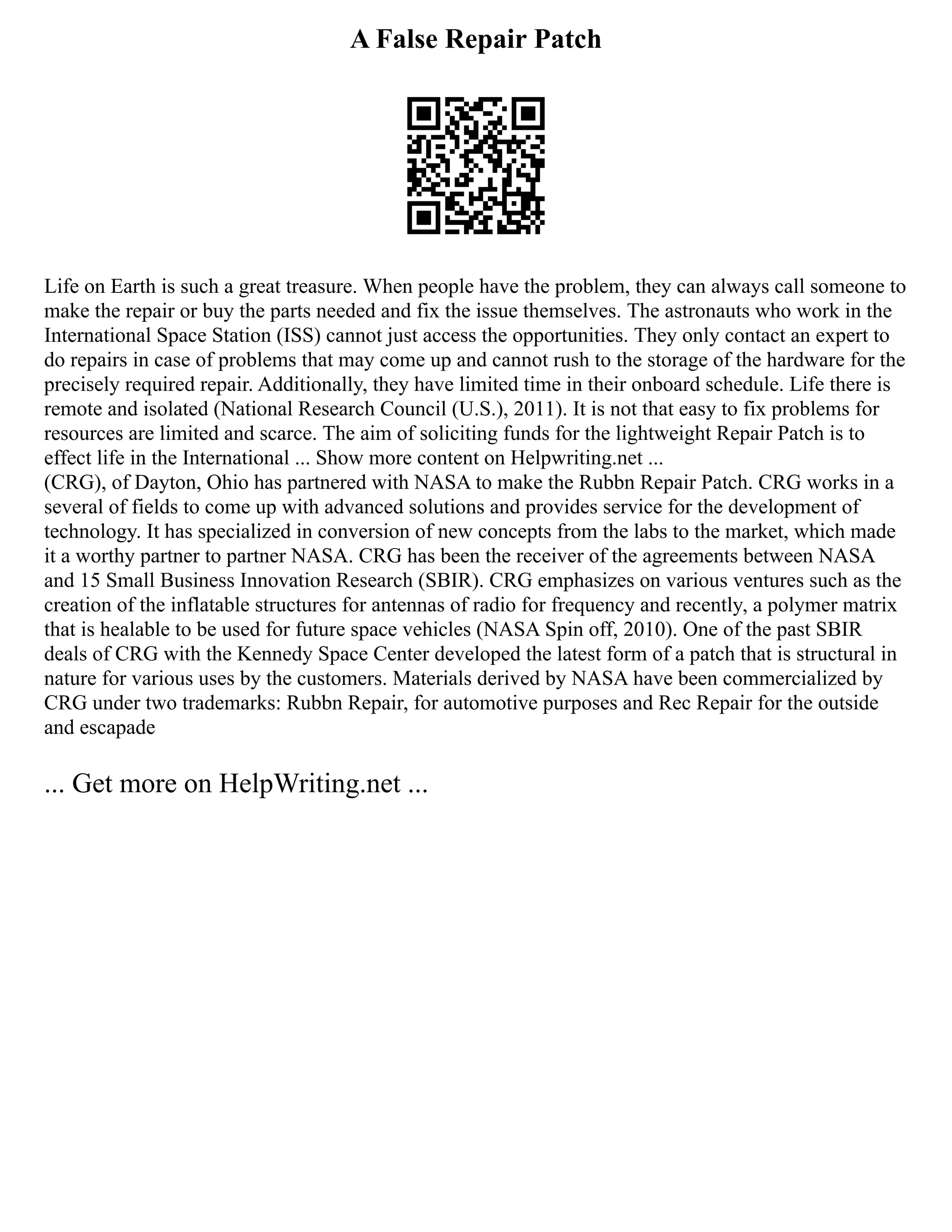 A False Repair Patch
Life on Earth is such a great treasure. When people have the problem, they can always call someone to
make the repair or buy the parts needed and fix the issue themselves. The astronauts who work in the
International Space Station (ISS) cannot just access the opportunities. They only contact an expert to
do repairs in case of problems that may come up and cannot rush to the storage of the hardware for the
precisely required repair. Additionally, they have limited time in their onboard schedule. Life there is
remote and isolated (National Research Council (U.S.), 2011). It is not that easy to fix problems for
resources are limited and scarce. The aim of soliciting funds for the lightweight Repair Patch is to
effect life in the International ... Show more content on Helpwriting.net ...
(CRG), of Dayton, Ohio has partnered with NASA to make the Rubbn Repair Patch. CRG works in a
several of fields to come up with advanced solutions and provides service for the development of
technology. It has specialized in conversion of new concepts from the labs to the market, which made
it a worthy partner to partner NASA. CRG has been the receiver of the agreements between NASA
and 15 Small Business Innovation Research (SBIR). CRG emphasizes on various ventures such as the
creation of the inflatable structures for antennas of radio for frequency and recently, a polymer matrix
that is healable to be used for future space vehicles (NASA Spin off, 2010). One of the past SBIR
deals of CRG with the Kennedy Space Center developed the latest form of a patch that is structural in
nature for various uses by the customers. Materials derived by NASA have been commercialized by
CRG under two trademarks: Rubbn Repair, for automotive purposes and Rec Repair for the outside
and escapade
... Get more on HelpWriting.net ...
 