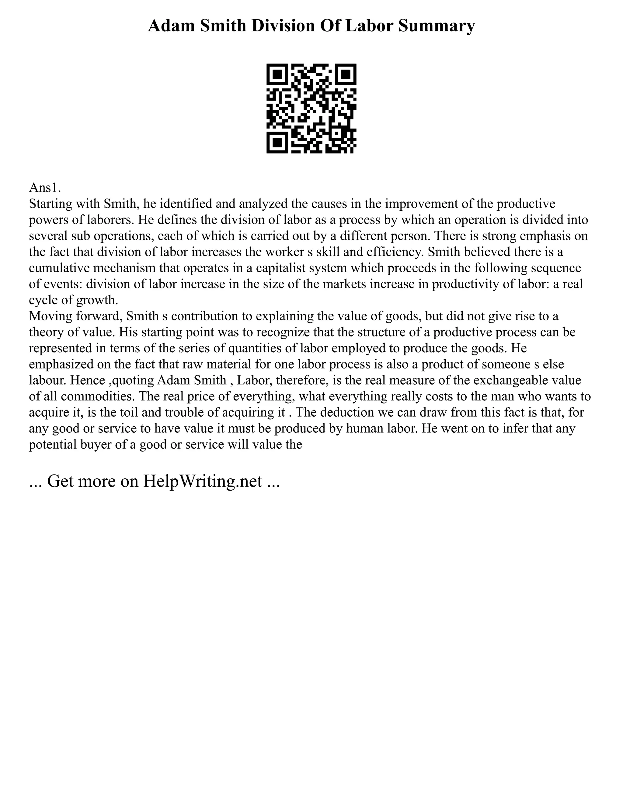 Adam Smith Division Of Labor Summary
Ans1.
Starting with Smith, he identified and analyzed the causes in the improvement of the productive
powers of laborers. He defines the division of labor as a process by which an operation is divided into
several sub operations, each of which is carried out by a different person. There is strong emphasis on
the fact that division of labor increases the worker s skill and efficiency. Smith believed there is a
cumulative mechanism that operates in a capitalist system which proceeds in the following sequence
of events: division of labor increase in the size of the markets increase in productivity of labor: a real
cycle of growth.
Moving forward, Smith s contribution to explaining the value of goods, but did not give rise to a
theory of value. His starting point was to recognize that the structure of a productive process can be
represented in terms of the series of quantities of labor employed to produce the goods. He
emphasized on the fact that raw material for one labor process is also a product of someone s else
labour. Hence ,quoting Adam Smith , Labor, therefore, is the real measure of the exchangeable value
of all commodities. The real price of everything, what everything really costs to the man who wants to
acquire it, is the toil and trouble of acquiring it . The deduction we can draw from this fact is that, for
any good or service to have value it must be produced by human labor. He went on to infer that any
potential buyer of a good or service will value the
... Get more on HelpWriting.net ...
 