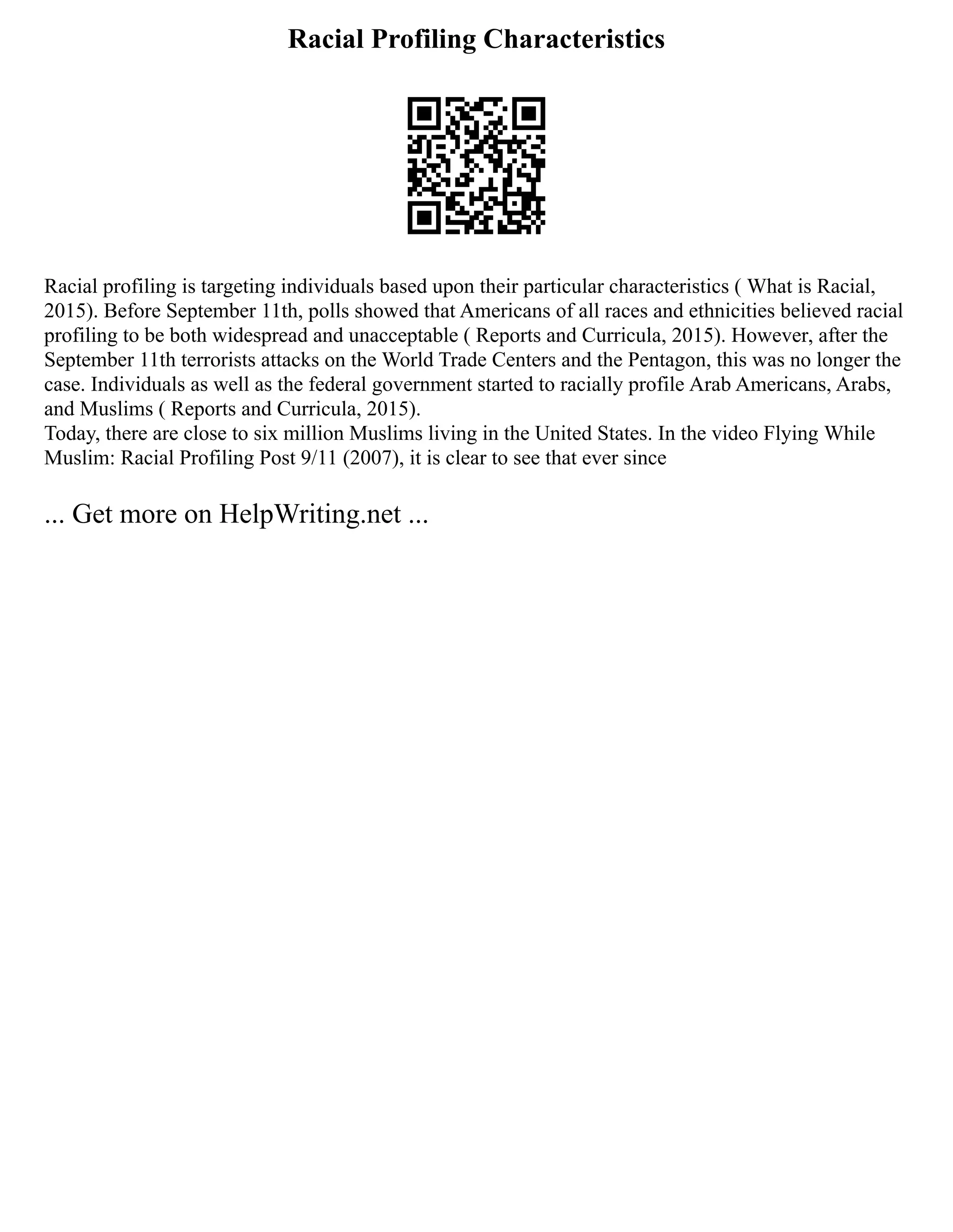 Racial Profiling Characteristics
Racial profiling is targeting individuals based upon their particular characteristics ( What is Racial,
2015). Before September 11th, polls showed that Americans of all races and ethnicities believed racial
profiling to be both widespread and unacceptable ( Reports and Curricula, 2015). However, after the
September 11th terrorists attacks on the World Trade Centers and the Pentagon, this was no longer the
case. Individuals as well as the federal government started to racially profile Arab Americans, Arabs,
and Muslims ( Reports and Curricula, 2015).
Today, there are close to six million Muslims living in the United States. In the video Flying While
Muslim: Racial Profiling Post 9/11 (2007), it is clear to see that ever since
... Get more on HelpWriting.net ...
 