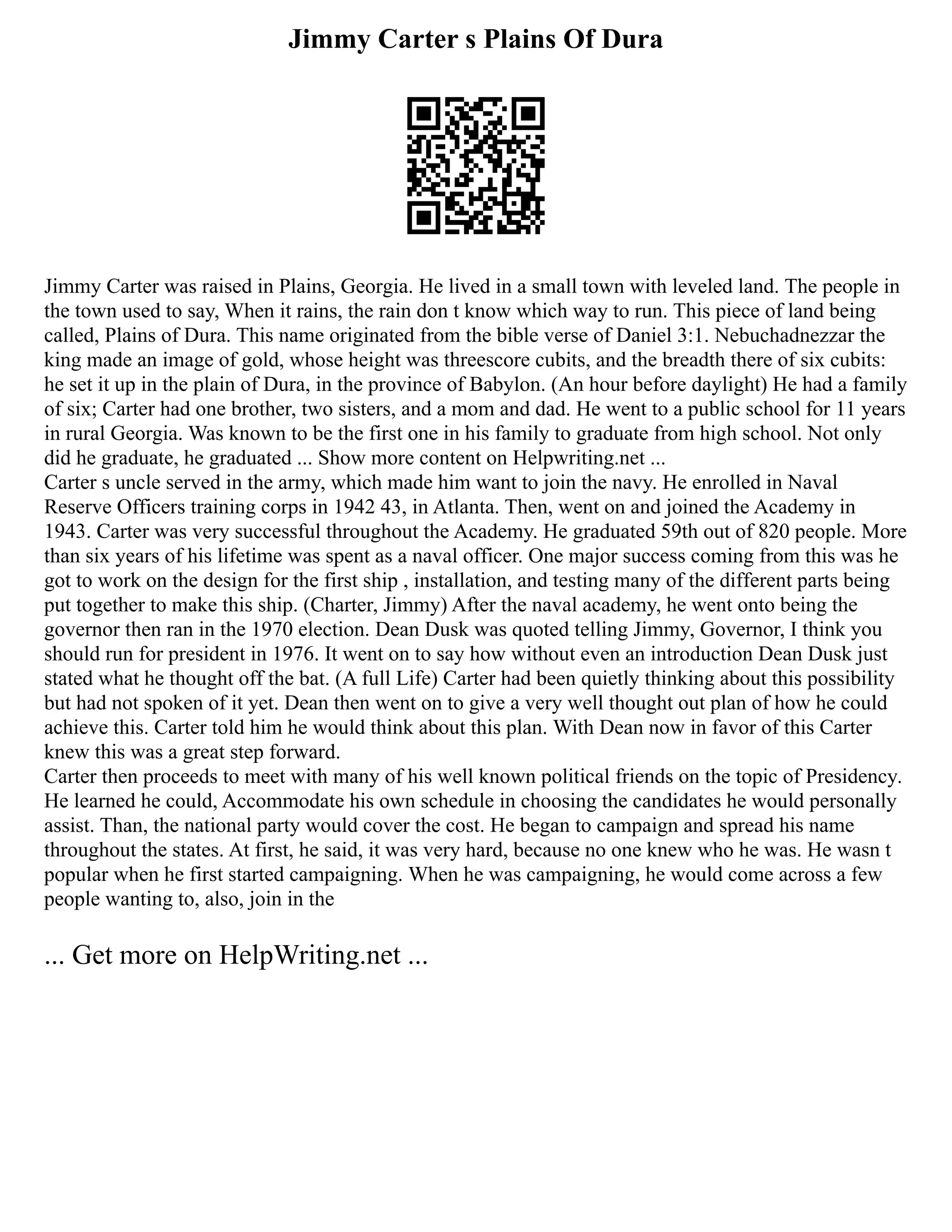 Jimmy Carter s Plains Of Dura
Jimmy Carter was raised in Plains, Georgia. He lived in a small town with leveled land. The people in
the town used to say, When it rains, the rain don t know which way to run. This piece of land being
called, Plains of Dura. This name originated from the bible verse of Daniel 3:1. Nebuchadnezzar the
king made an image of gold, whose height was threescore cubits, and the breadth there of six cubits:
he set it up in the plain of Dura, in the province of Babylon. (An hour before daylight) He had a family
of six; Carter had one brother, two sisters, and a mom and dad. He went to a public school for 11 years
in rural Georgia. Was known to be the first one in his family to graduate from high school. Not only
did he graduate, he graduated ... Show more content on Helpwriting.net ...
Carter s uncle served in the army, which made him want to join the navy. He enrolled in Naval
Reserve Officers training corps in 1942 43, in Atlanta. Then, went on and joined the Academy in
1943. Carter was very successful throughout the Academy. He graduated 59th out of 820 people. More
than six years of his lifetime was spent as a naval officer. One major success coming from this was he
got to work on the design for the first ship , installation, and testing many of the different parts being
put together to make this ship. (Charter, Jimmy) After the naval academy, he went onto being the
governor then ran in the 1970 election. Dean Dusk was quoted telling Jimmy, Governor, I think you
should run for president in 1976. It went on to say how without even an introduction Dean Dusk just
stated what he thought off the bat. (A full Life) Carter had been quietly thinking about this possibility
but had not spoken of it yet. Dean then went on to give a very well thought out plan of how he could
achieve this. Carter told him he would think about this plan. With Dean now in favor of this Carter
knew this was a great step forward.
Carter then proceeds to meet with many of his well known political friends on the topic of Presidency.
He learned he could, Accommodate his own schedule in choosing the candidates he would personally
assist. Than, the national party would cover the cost. He began to campaign and spread his name
throughout the states. At first, he said, it was very hard, because no one knew who he was. He wasn t
popular when he first started campaigning. When he was campaigning, he would come across a few
people wanting to, also, join in the
... Get more on HelpWriting.net ...
 