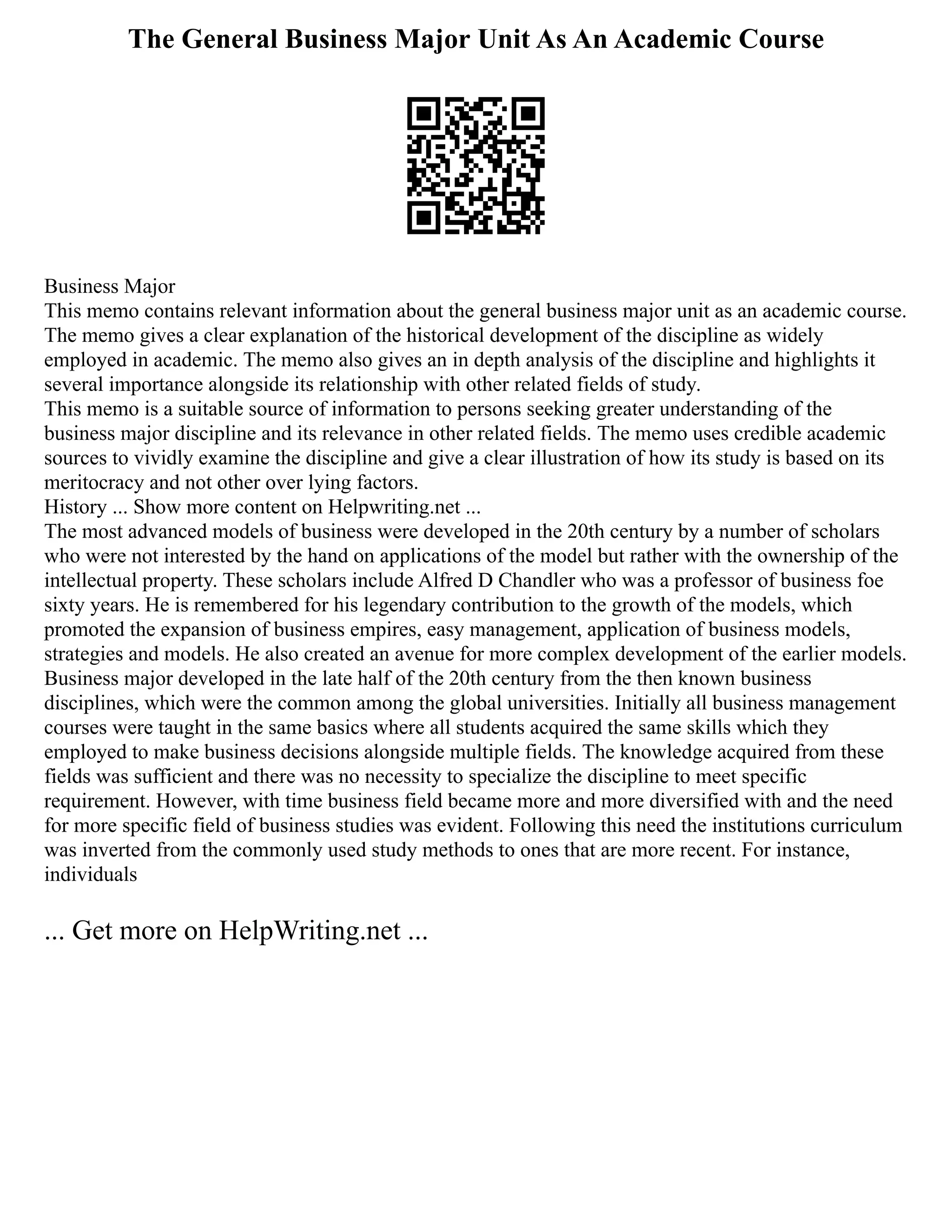 The General Business Major Unit As An Academic Course
Business Major
This memo contains relevant information about the general business major unit as an academic course.
The memo gives a clear explanation of the historical development of the discipline as widely
employed in academic. The memo also gives an in depth analysis of the discipline and highlights it
several importance alongside its relationship with other related fields of study.
This memo is a suitable source of information to persons seeking greater understanding of the
business major discipline and its relevance in other related fields. The memo uses credible academic
sources to vividly examine the discipline and give a clear illustration of how its study is based on its
meritocracy and not other over lying factors.
History ... Show more content on Helpwriting.net ...
The most advanced models of business were developed in the 20th century by a number of scholars
who were not interested by the hand on applications of the model but rather with the ownership of the
intellectual property. These scholars include Alfred D Chandler who was a professor of business foe
sixty years. He is remembered for his legendary contribution to the growth of the models, which
promoted the expansion of business empires, easy management, application of business models,
strategies and models. He also created an avenue for more complex development of the earlier models.
Business major developed in the late half of the 20th century from the then known business
disciplines, which were the common among the global universities. Initially all business management
courses were taught in the same basics where all students acquired the same skills which they
employed to make business decisions alongside multiple fields. The knowledge acquired from these
fields was sufficient and there was no necessity to specialize the discipline to meet specific
requirement. However, with time business field became more and more diversified with and the need
for more specific field of business studies was evident. Following this need the institutions curriculum
was inverted from the commonly used study methods to ones that are more recent. For instance,
individuals
... Get more on HelpWriting.net ...
 