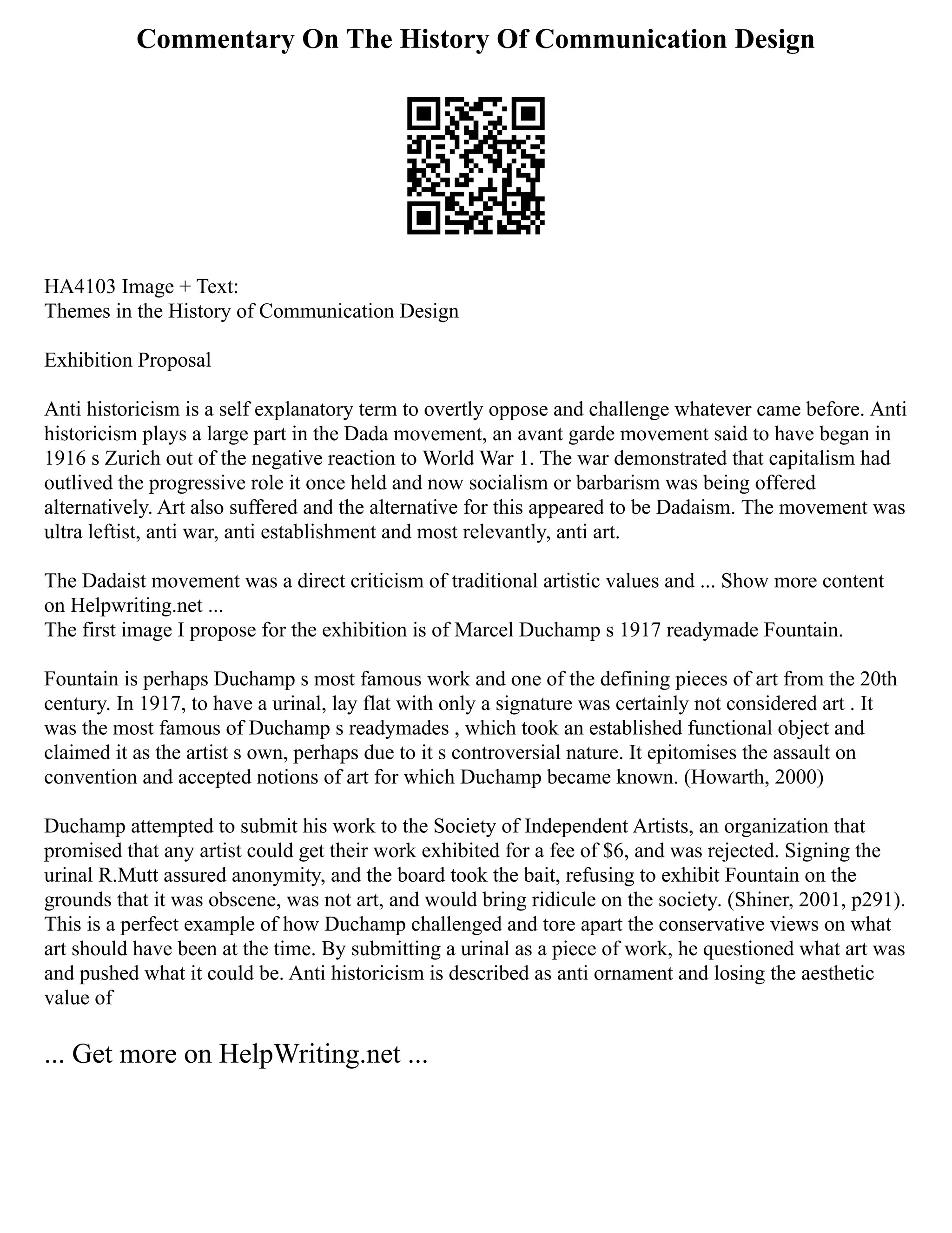 Commentary On The History Of Communication Design
HA4103 Image + Text:
Themes in the History of Communication Design
Exhibition Proposal
Anti historicism is a self explanatory term to overtly oppose and challenge whatever came before. Anti
historicism plays a large part in the Dada movement, an avant garde movement said to have began in
1916 s Zurich out of the negative reaction to World War 1. The war demonstrated that capitalism had
outlived the progressive role it once held and now socialism or barbarism was being offered
alternatively. Art also suffered and the alternative for this appeared to be Dadaism. The movement was
ultra leftist, anti war, anti establishment and most relevantly, anti art.
The Dadaist movement was a direct criticism of traditional artistic values and ... Show more content
on Helpwriting.net ...
The first image I propose for the exhibition is of Marcel Duchamp s 1917 readymade Fountain.
Fountain is perhaps Duchamp s most famous work and one of the defining pieces of art from the 20th
century. In 1917, to have a urinal, lay flat with only a signature was certainly not considered art . It
was the most famous of Duchamp s readymades , which took an established functional object and
claimed it as the artist s own, perhaps due to it s controversial nature. It epitomises the assault on
convention and accepted notions of art for which Duchamp became known. (Howarth, 2000)
Duchamp attempted to submit his work to the Society of Independent Artists, an organization that
promised that any artist could get their work exhibited for a fee of $6, and was rejected. Signing the
urinal R.Mutt assured anonymity, and the board took the bait, refusing to exhibit Fountain on the
grounds that it was obscene, was not art, and would bring ridicule on the society. (Shiner, 2001, p291).
This is a perfect example of how Duchamp challenged and tore apart the conservative views on what
art should have been at the time. By submitting a urinal as a piece of work, he questioned what art was
and pushed what it could be. Anti historicism is described as anti ornament and losing the aesthetic
value of
... Get more on HelpWriting.net ...
 