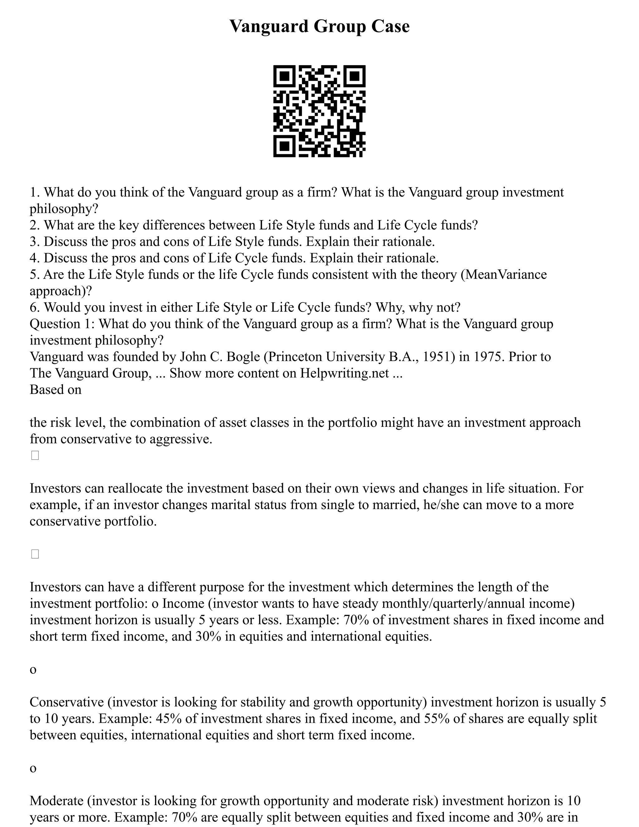 Vanguard Group Case
1. What do you think of the Vanguard group as a firm? What is the Vanguard group investment
philosophy?
2. What are the key differences between Life Style funds and Life Cycle funds?
3. Discuss the pros and cons of Life Style funds. Explain their rationale.
4. Discuss the pros and cons of Life Cycle funds. Explain their rationale.
5. Are the Life Style funds or the life Cycle funds consistent with the theory (MeanVariance
approach)?
6. Would you invest in either Life Style or Life Cycle funds? Why, why not?
Question 1: What do you think of the Vanguard group as a firm? What is the Vanguard group
investment philosophy?
Vanguard was founded by John C. Bogle (Princeton University B.A., 1951) in 1975. Prior to
The Vanguard Group, ... Show more content on Helpwriting.net ...
Based on
the risk level, the combination of asset classes in the portfolio might have an investment approach
from conservative to aggressive.

Investors can reallocate the investment based on their own views and changes in life situation. For
example, if an investor changes marital status from single to married, he/she can move to a more
conservative portfolio.

Investors can have a different purpose for the investment which determines the length of the
investment portfolio: o Income (investor wants to have steady monthly/quarterly/annual income)
investment horizon is usually 5 years or less. Example: 70% of investment shares in fixed income and
short term fixed income, and 30% in equities and international equities.
o
Conservative (investor is looking for stability and growth opportunity) investment horizon is usually 5
to 10 years. Example: 45% of investment shares in fixed income, and 55% of shares are equally split
between equities, international equities and short term fixed income.
o
Moderate (investor is looking for growth opportunity and moderate risk) investment horizon is 10
years or more. Example: 70% are equally split between equities and fixed income and 30% are in
 