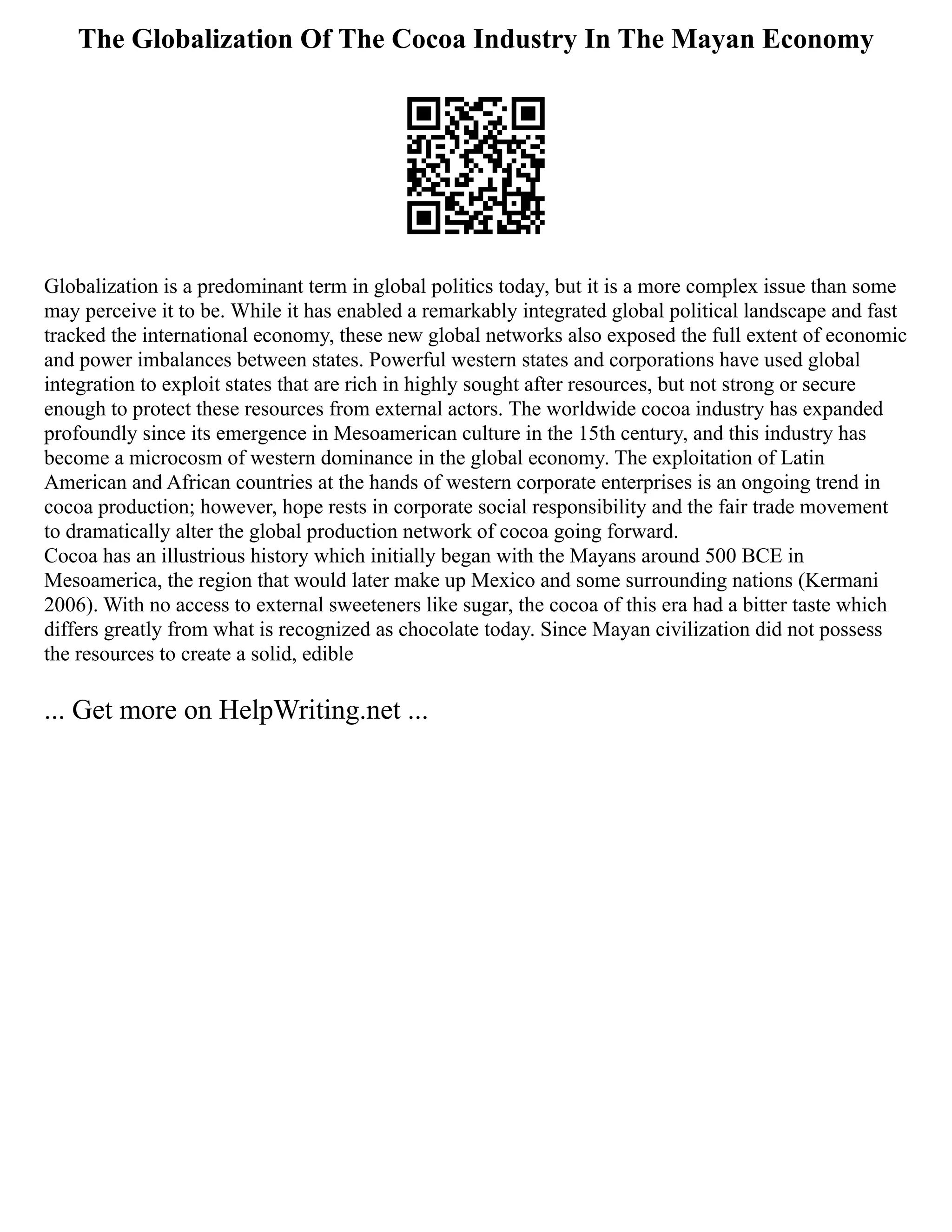 The Globalization Of The Cocoa Industry In The Mayan Economy
Globalization is a predominant term in global politics today, but it is a more complex issue than some
may perceive it to be. While it has enabled a remarkably integrated global political landscape and fast
tracked the international economy, these new global networks also exposed the full extent of economic
and power imbalances between states. Powerful western states and corporations have used global
integration to exploit states that are rich in highly sought after resources, but not strong or secure
enough to protect these resources from external actors. The worldwide cocoa industry has expanded
profoundly since its emergence in Mesoamerican culture in the 15th century, and this industry has
become a microcosm of western dominance in the global economy. The exploitation of Latin
American and African countries at the hands of western corporate enterprises is an ongoing trend in
cocoa production; however, hope rests in corporate social responsibility and the fair trade movement
to dramatically alter the global production network of cocoa going forward.
Cocoa has an illustrious history which initially began with the Mayans around 500 BCE in
Mesoamerica, the region that would later make up Mexico and some surrounding nations (Kermani
2006). With no access to external sweeteners like sugar, the cocoa of this era had a bitter taste which
differs greatly from what is recognized as chocolate today. Since Mayan civilization did not possess
the resources to create a solid, edible
... Get more on HelpWriting.net ...
 