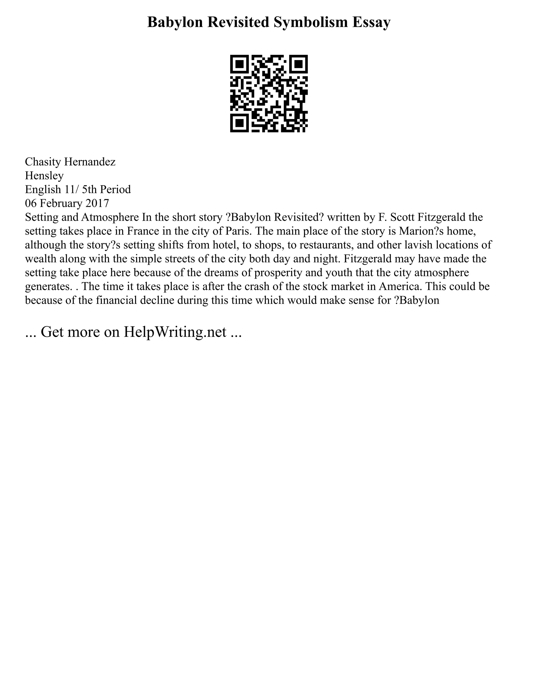 Babylon Revisited Symbolism Essay
Chasity Hernandez
Hensley
English 11/ 5th Period
06 February 2017
Setting and Atmosphere In the short story ?Babylon Revisited? written by F. Scott Fitzgerald the
setting takes place in France in the city of Paris. The main place of the story is Marion?s home,
although the story?s setting shifts from hotel, to shops, to restaurants, and other lavish locations of
wealth along with the simple streets of the city both day and night. Fitzgerald may have made the
setting take place here because of the dreams of prosperity and youth that the city atmosphere
generates. . The time it takes place is after the crash of the stock market in America. This could be
because of the financial decline during this time which would make sense for ?Babylon
... Get more on HelpWriting.net ...
 