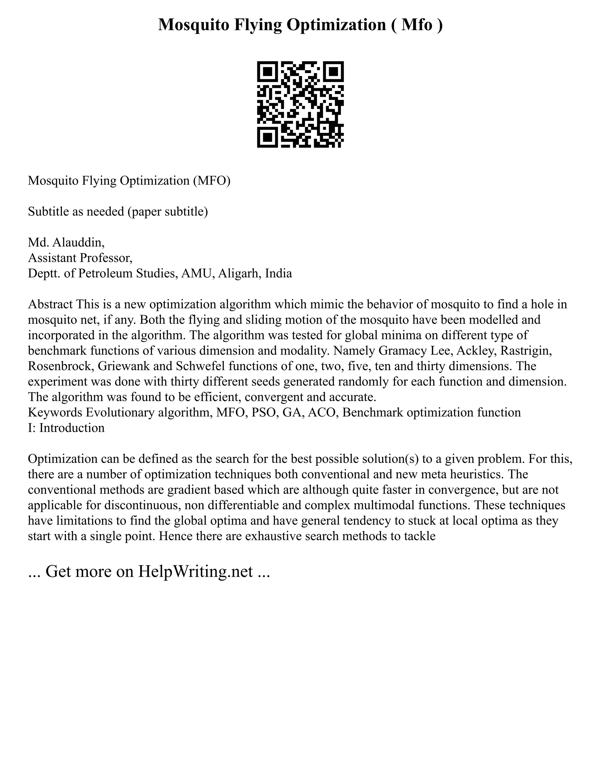 Mosquito Flying Optimization ( Mfo )
Mosquito Flying Optimization (MFO)
Subtitle as needed (paper subtitle)
Md. Alauddin,
Assistant Professor,
Deptt. of Petroleum Studies, AMU, Aligarh, India
Abstract This is a new optimization algorithm which mimic the behavior of mosquito to find a hole in
mosquito net, if any. Both the flying and sliding motion of the mosquito have been modelled and
incorporated in the algorithm. The algorithm was tested for global minima on different type of
benchmark functions of various dimension and modality. Namely Gramacy Lee, Ackley, Rastrigin,
Rosenbrock, Griewank and Schwefel functions of one, two, five, ten and thirty dimensions. The
experiment was done with thirty different seeds generated randomly for each function and dimension.
The algorithm was found to be efficient, convergent and accurate.
Keywords Evolutionary algorithm, MFO, PSO, GA, ACO, Benchmark optimization function
I: Introduction
Optimization can be defined as the search for the best possible solution(s) to a given problem. For this,
there are a number of optimization techniques both conventional and new meta heuristics. The
conventional methods are gradient based which are although quite faster in convergence, but are not
applicable for discontinuous, non differentiable and complex multimodal functions. These techniques
have limitations to find the global optima and have general tendency to stuck at local optima as they
start with a single point. Hence there are exhaustive search methods to tackle
... Get more on HelpWriting.net ...
 