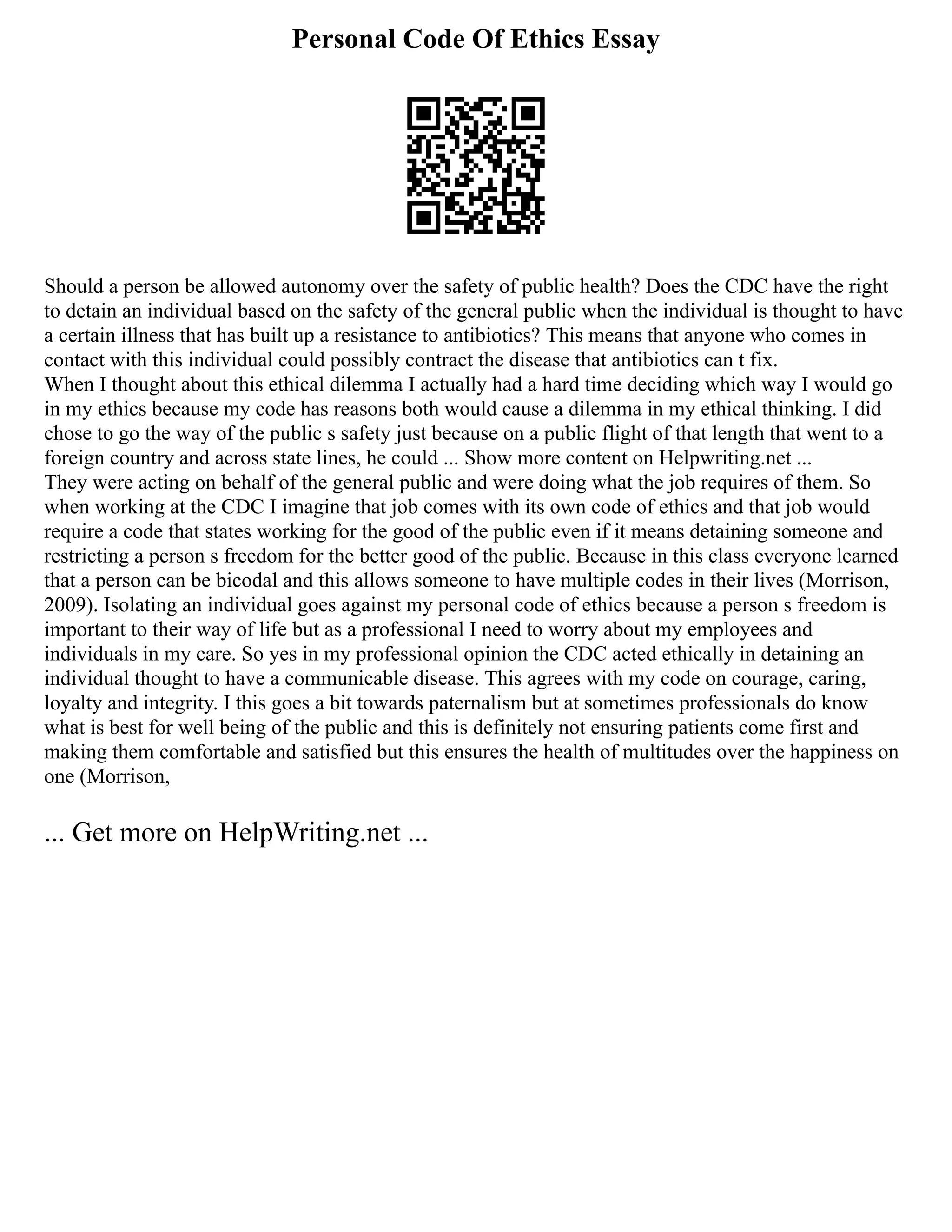 Personal Code Of Ethics Essay
Should a person be allowed autonomy over the safety of public health? Does the CDC have the right
to detain an individual based on the safety of the general public when the individual is thought to have
a certain illness that has built up a resistance to antibiotics? This means that anyone who comes in
contact with this individual could possibly contract the disease that antibiotics can t fix.
When I thought about this ethical dilemma I actually had a hard time deciding which way I would go
in my ethics because my code has reasons both would cause a dilemma in my ethical thinking. I did
chose to go the way of the public s safety just because on a public flight of that length that went to a
foreign country and across state lines, he could ... Show more content on Helpwriting.net ...
They were acting on behalf of the general public and were doing what the job requires of them. So
when working at the CDC I imagine that job comes with its own code of ethics and that job would
require a code that states working for the good of the public even if it means detaining someone and
restricting a person s freedom for the better good of the public. Because in this class everyone learned
that a person can be bicodal and this allows someone to have multiple codes in their lives (Morrison,
2009). Isolating an individual goes against my personal code of ethics because a person s freedom is
important to their way of life but as a professional I need to worry about my employees and
individuals in my care. So yes in my professional opinion the CDC acted ethically in detaining an
individual thought to have a communicable disease. This agrees with my code on courage, caring,
loyalty and integrity. I this goes a bit towards paternalism but at sometimes professionals do know
what is best for well being of the public and this is definitely not ensuring patients come first and
making them comfortable and satisfied but this ensures the health of multitudes over the happiness on
one (Morrison,
... Get more on HelpWriting.net ...
 