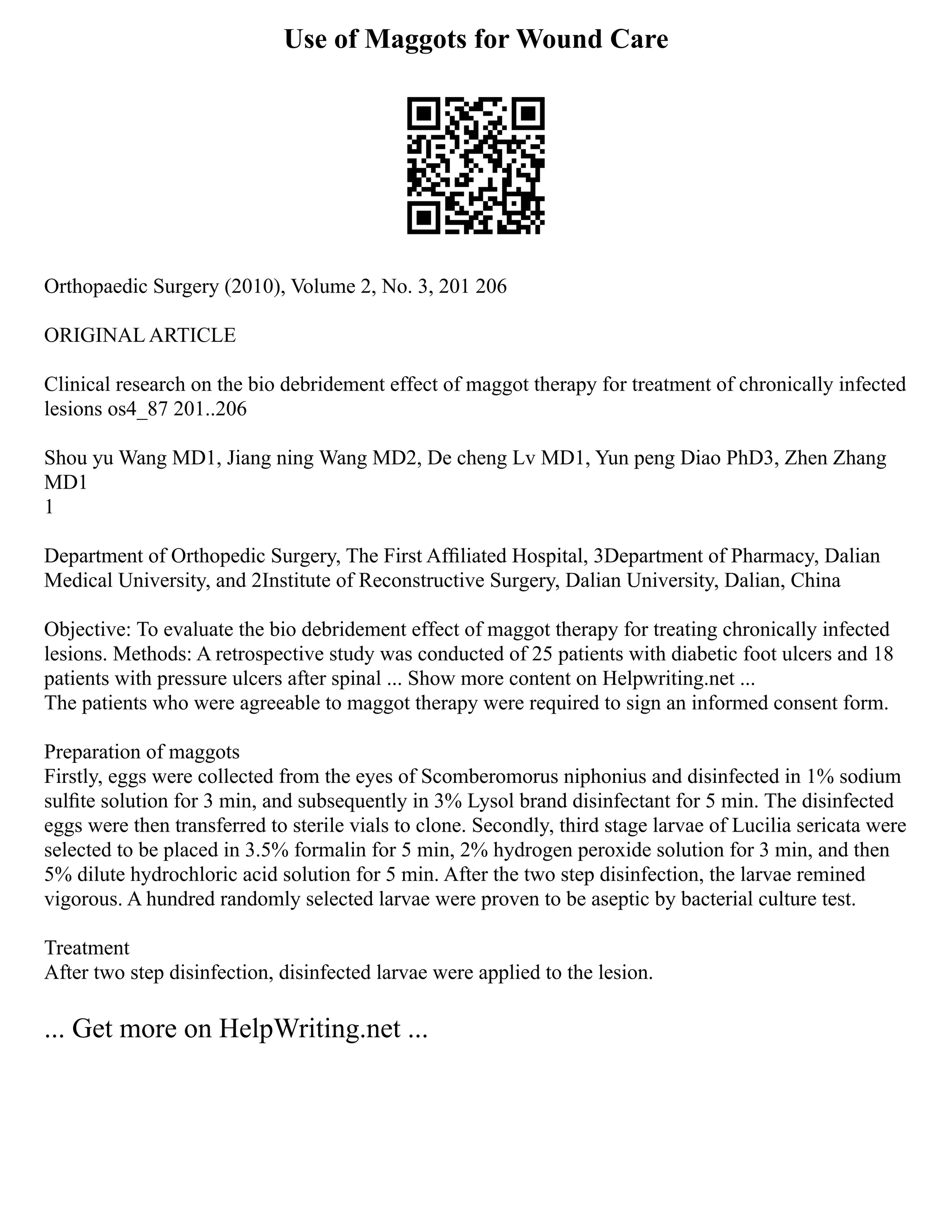 Use of Maggots for Wound Care
Orthopaedic Surgery (2010), Volume 2, No. 3, 201 206
ORIGINAL ARTICLE
Clinical research on the bio debridement effect of maggot therapy for treatment of chronically infected
lesions os4_87 201..206
Shou yu Wang MD1, Jiang ning Wang MD2, De cheng Lv MD1, Yun peng Diao PhD3, Zhen Zhang
MD1
1
Department of Orthopedic Surgery, The First Afﬁliated Hospital, 3Department of Pharmacy, Dalian
Medical University, and 2Institute of Reconstructive Surgery, Dalian University, Dalian, China
Objective: To evaluate the bio debridement effect of maggot therapy for treating chronically infected
lesions. Methods: A retrospective study was conducted of 25 patients with diabetic foot ulcers and 18
patients with pressure ulcers after spinal ... Show more content on Helpwriting.net ...
The patients who were agreeable to maggot therapy were required to sign an informed consent form.
Preparation of maggots
Firstly, eggs were collected from the eyes of Scomberomorus niphonius and disinfected in 1% sodium
sulﬁte solution for 3 min, and subsequently in 3% Lysol brand disinfectant for 5 min. The disinfected
eggs were then transferred to sterile vials to clone. Secondly, third stage larvae of Lucilia sericata were
selected to be placed in 3.5% formalin for 5 min, 2% hydrogen peroxide solution for 3 min, and then
5% dilute hydrochloric acid solution for 5 min. After the two step disinfection, the larvae remined
vigorous. A hundred randomly selected larvae were proven to be aseptic by bacterial culture test.
Treatment
After two step disinfection, disinfected larvae were applied to the lesion.
... Get more on HelpWriting.net ...
 