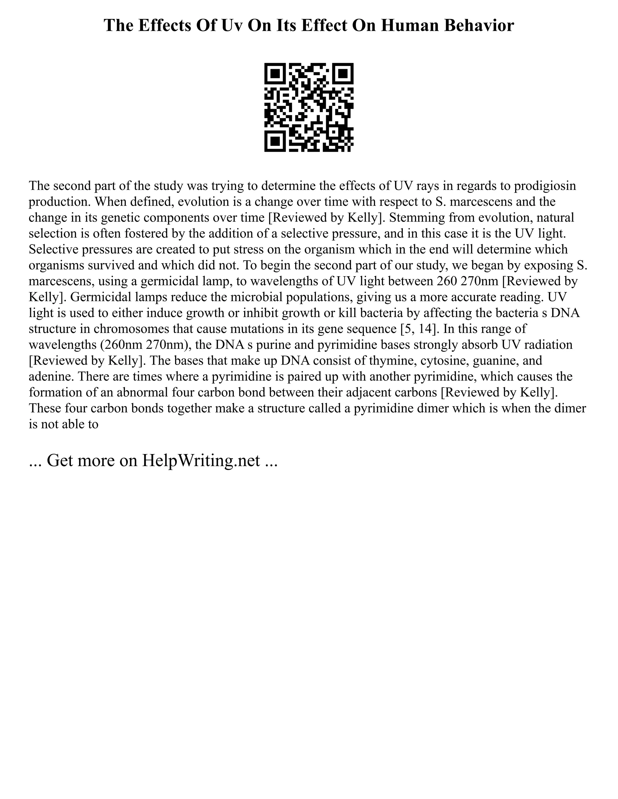 The Effects Of Uv On Its Effect On Human Behavior
The second part of the study was trying to determine the effects of UV rays in regards to prodigiosin
production. When defined, evolution is a change over time with respect to S. marcescens and the
change in its genetic components over time [Reviewed by Kelly]. Stemming from evolution, natural
selection is often fostered by the addition of a selective pressure, and in this case it is the UV light.
Selective pressures are created to put stress on the organism which in the end will determine which
organisms survived and which did not. To begin the second part of our study, we began by exposing S.
marcescens, using a germicidal lamp, to wavelengths of UV light between 260 270nm [Reviewed by
Kelly]. Germicidal lamps reduce the microbial populations, giving us a more accurate reading. UV
light is used to either induce growth or inhibit growth or kill bacteria by affecting the bacteria s DNA
structure in chromosomes that cause mutations in its gene sequence [5, 14]. In this range of
wavelengths (260nm 270nm), the DNA s purine and pyrimidine bases strongly absorb UV radiation
[Reviewed by Kelly]. The bases that make up DNA consist of thymine, cytosine, guanine, and
adenine. There are times where a pyrimidine is paired up with another pyrimidine, which causes the
formation of an abnormal four carbon bond between their adjacent carbons [Reviewed by Kelly].
These four carbon bonds together make a structure called a pyrimidine dimer which is when the dimer
is not able to
... Get more on HelpWriting.net ...
 