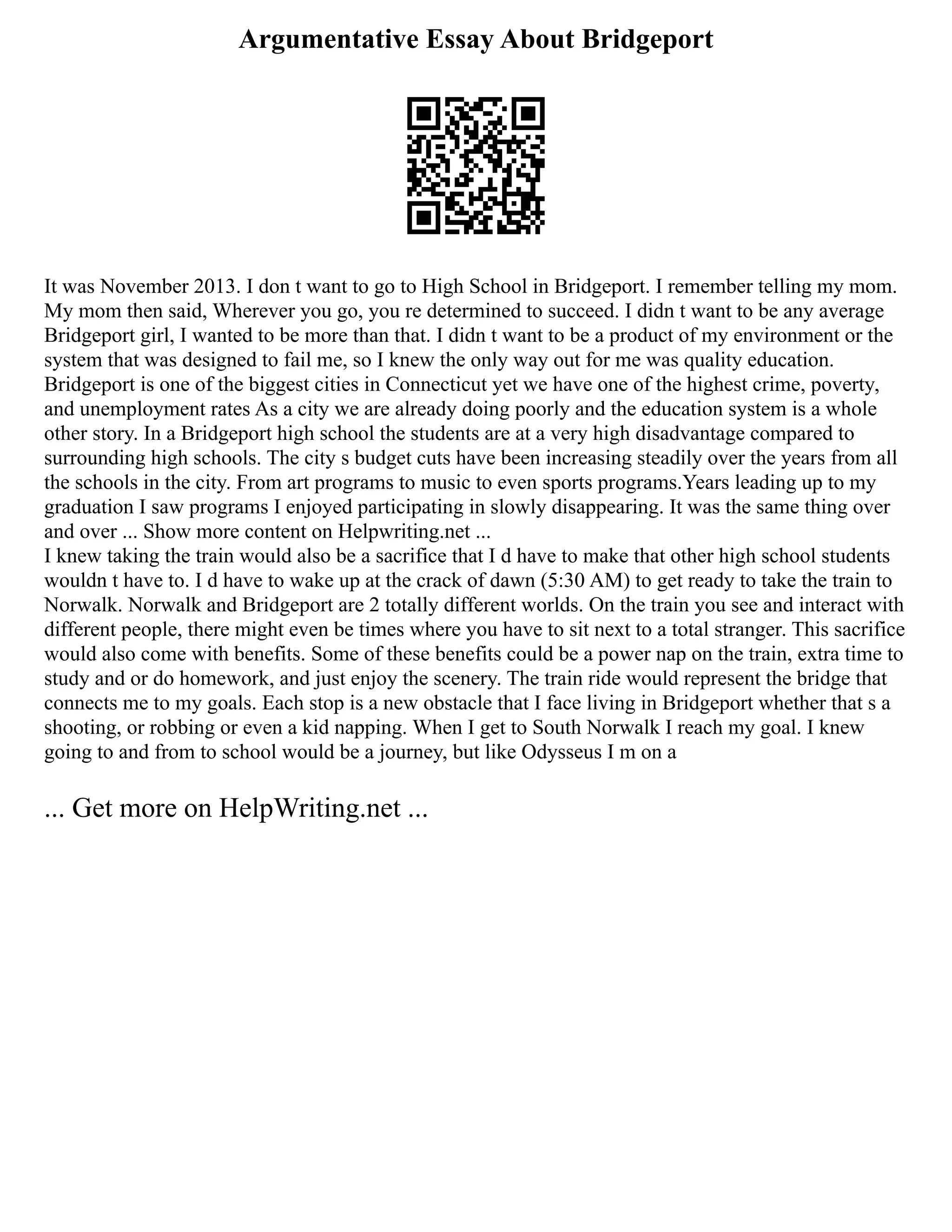 Argumentative Essay About Bridgeport
It was November 2013. I don t want to go to High School in Bridgeport. I remember telling my mom.
My mom then said, Wherever you go, you re determined to succeed. I didn t want to be any average
Bridgeport girl, I wanted to be more than that. I didn t want to be a product of my environment or the
system that was designed to fail me, so I knew the only way out for me was quality education.
Bridgeport is one of the biggest cities in Connecticut yet we have one of the highest crime, poverty,
and unemployment rates As a city we are already doing poorly and the education system is a whole
other story. In a Bridgeport high school the students are at a very high disadvantage compared to
surrounding high schools. The city s budget cuts have been increasing steadily over the years from all
the schools in the city. From art programs to music to even sports programs.Years leading up to my
graduation I saw programs I enjoyed participating in slowly disappearing. It was the same thing over
and over ... Show more content on Helpwriting.net ...
I knew taking the train would also be a sacrifice that I d have to make that other high school students
wouldn t have to. I d have to wake up at the crack of dawn (5:30 AM) to get ready to take the train to
Norwalk. Norwalk and Bridgeport are 2 totally different worlds. On the train you see and interact with
different people, there might even be times where you have to sit next to a total stranger. This sacrifice
would also come with benefits. Some of these benefits could be a power nap on the train, extra time to
study and or do homework, and just enjoy the scenery. The train ride would represent the bridge that
connects me to my goals. Each stop is a new obstacle that I face living in Bridgeport whether that s a
shooting, or robbing or even a kid napping. When I get to South Norwalk I reach my goal. I knew
going to and from to school would be a journey, but like Odysseus I m on a
... Get more on HelpWriting.net ...
 
