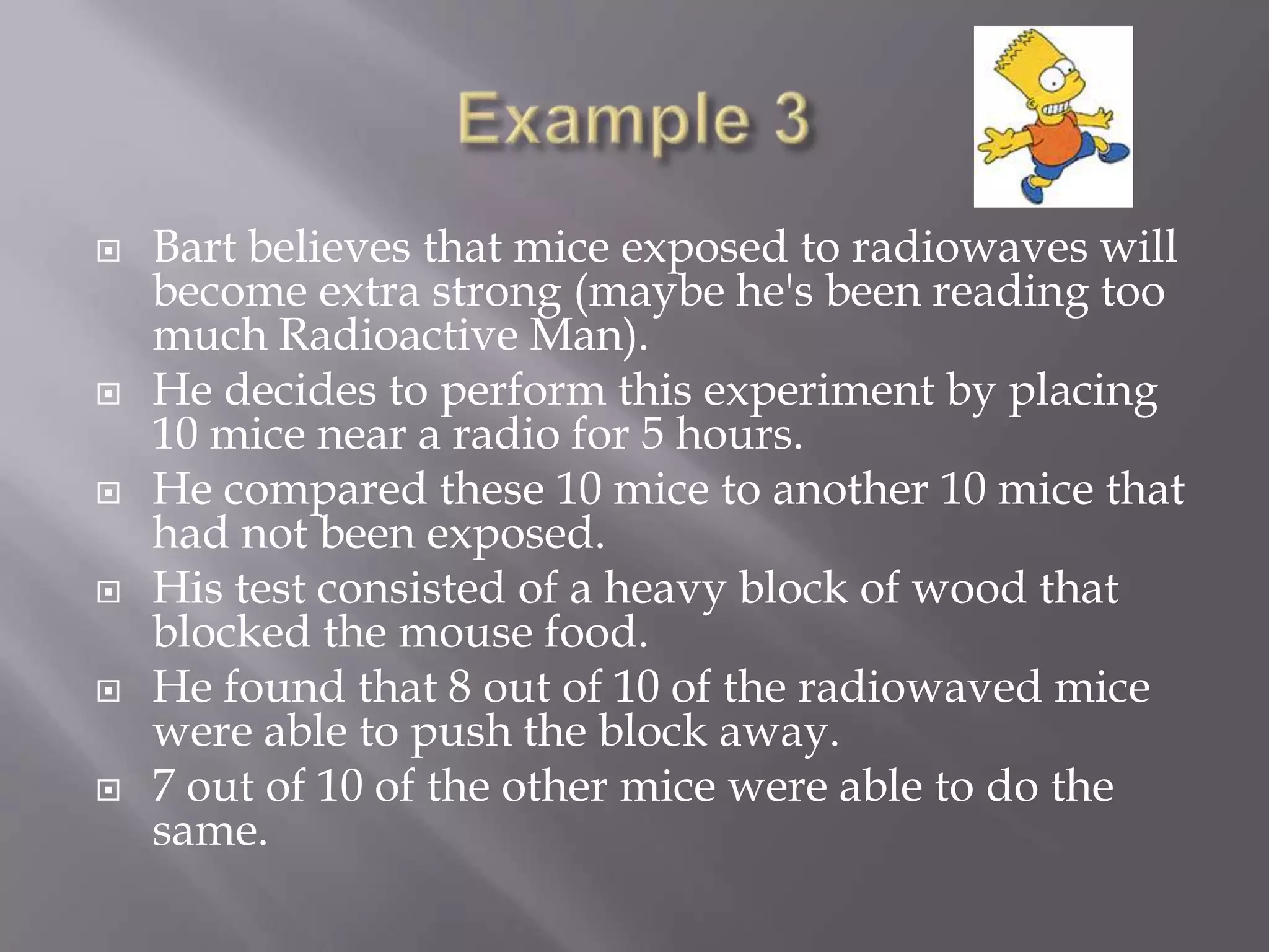   Bart believes that mice exposed to radiowaves will
    become extra strong (maybe he's been reading too
    much Radioactive Man).
   He decides to perform this experiment by placing
    10 mice near a radio for 5 hours.
   He compared these 10 mice to another 10 mice that
    had not been exposed.
   His test consisted of a heavy block of wood that
    blocked the mouse food.
   He found that 8 out of 10 of the radiowaved mice
    were able to push the block away.
   7 out of 10 of the other mice were able to do the
    same.
 
