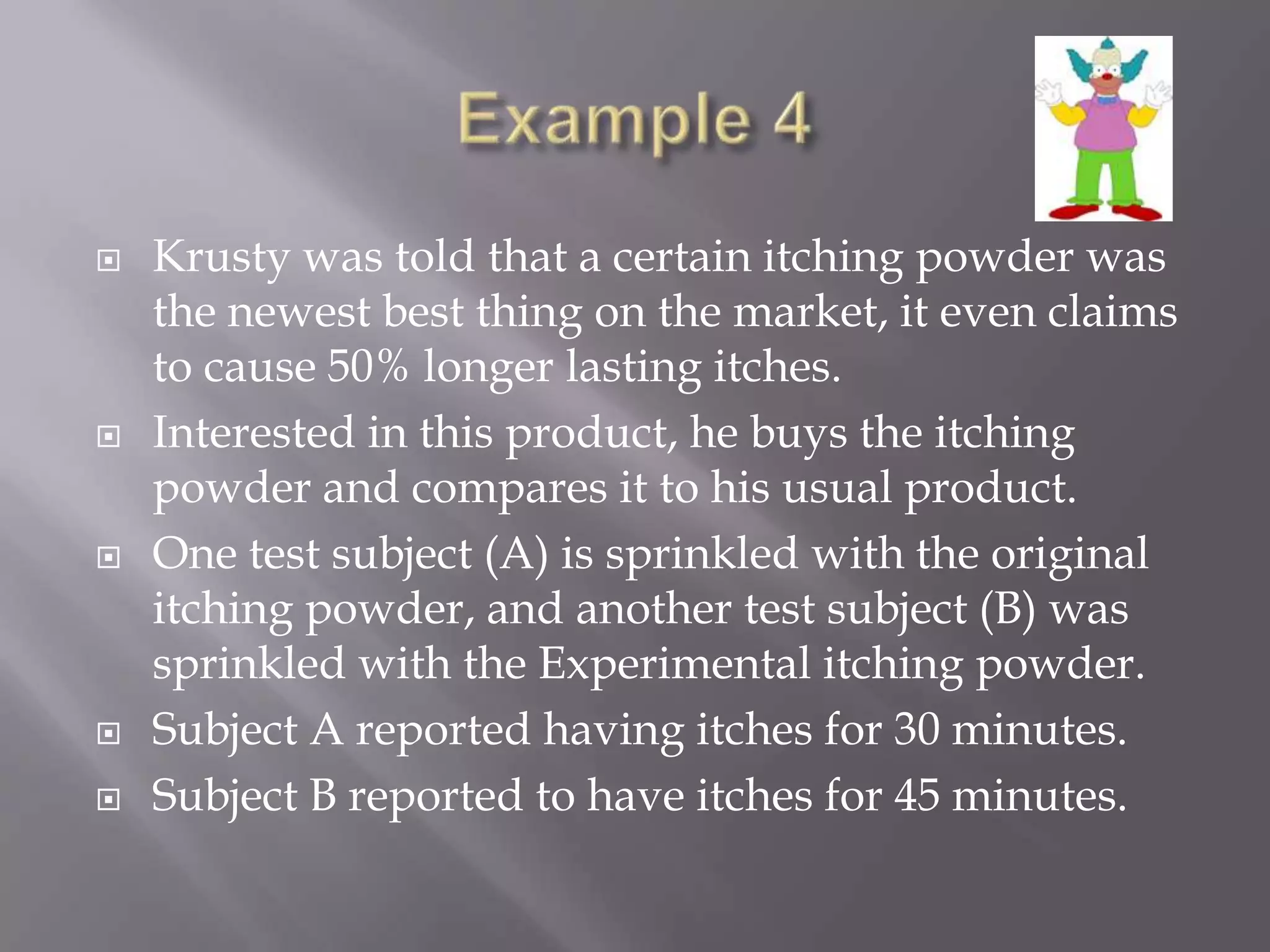    Krusty was told that a certain itching powder was
    the newest best thing on the market, it even claims
    to cause 50% longer lasting itches.
   Interested in this product, he buys the itching
    powder and compares it to his usual product.
   One test subject (A) is sprinkled with the original
    itching powder, and another test subject (B) was
    sprinkled with the Experimental itching powder.
   Subject A reported having itches for 30 minutes.
   Subject B reported to have itches for 45 minutes.
 