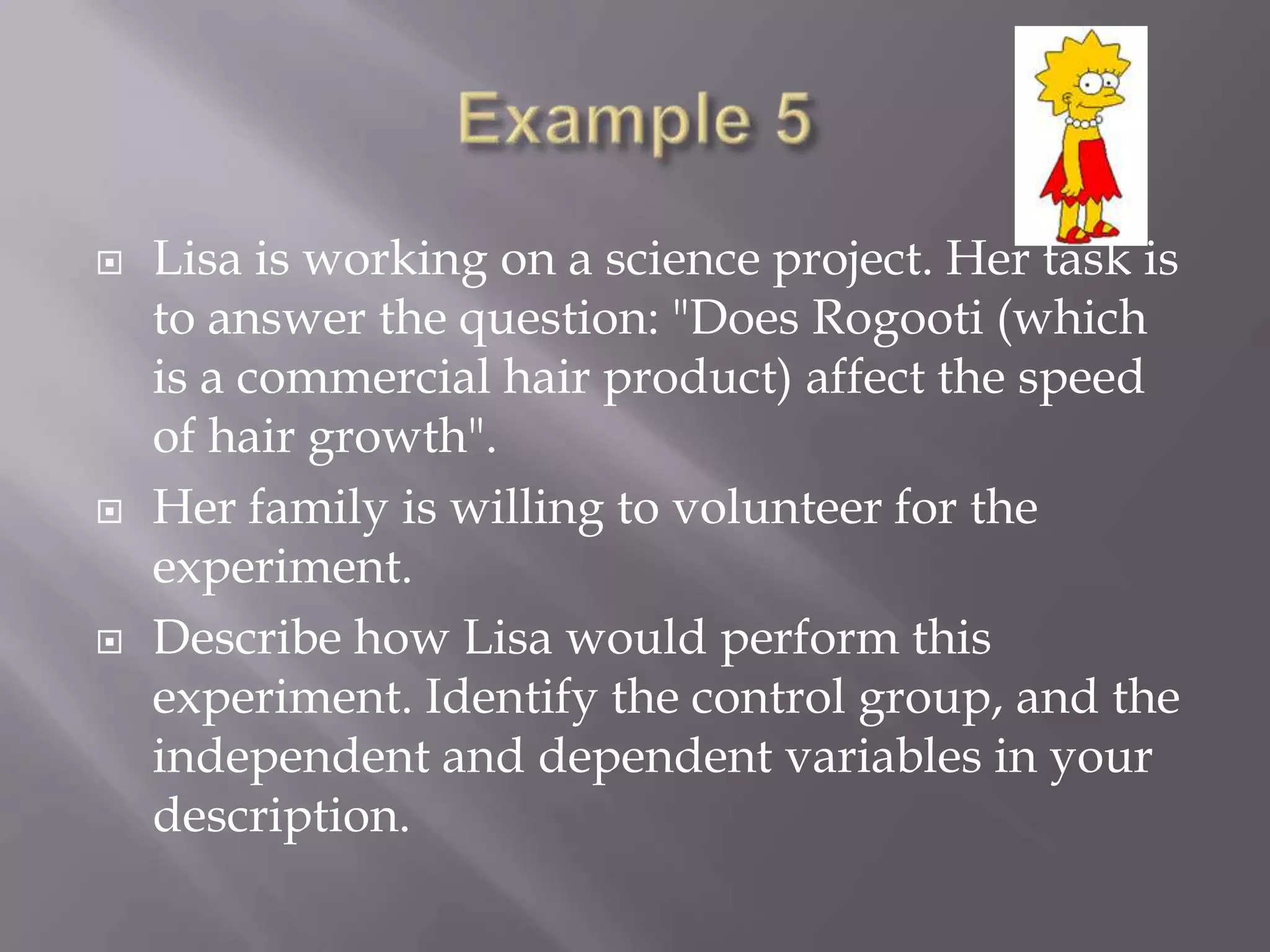    Lisa is working on a science project. Her task is
    to answer the question: "Does Rogooti (which
    is a commercial hair product) affect the speed
    of hair growth".
   Her family is willing to volunteer for the
    experiment.
   Describe how Lisa would perform this
    experiment. Identify the control group, and the
    independent and dependent variables in your
    description.
 