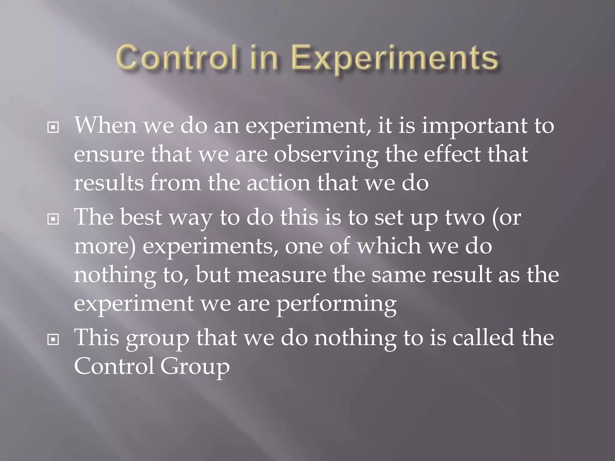    When we do an experiment, it is important to
    ensure that we are observing the effect that
    results from the action that we do
   The best way to do this is to set up two (or
    more) experiments, one of which we do
    nothing to, but measure the same result as the
    experiment we are performing
   This group that we do nothing to is called the
    Control Group
 