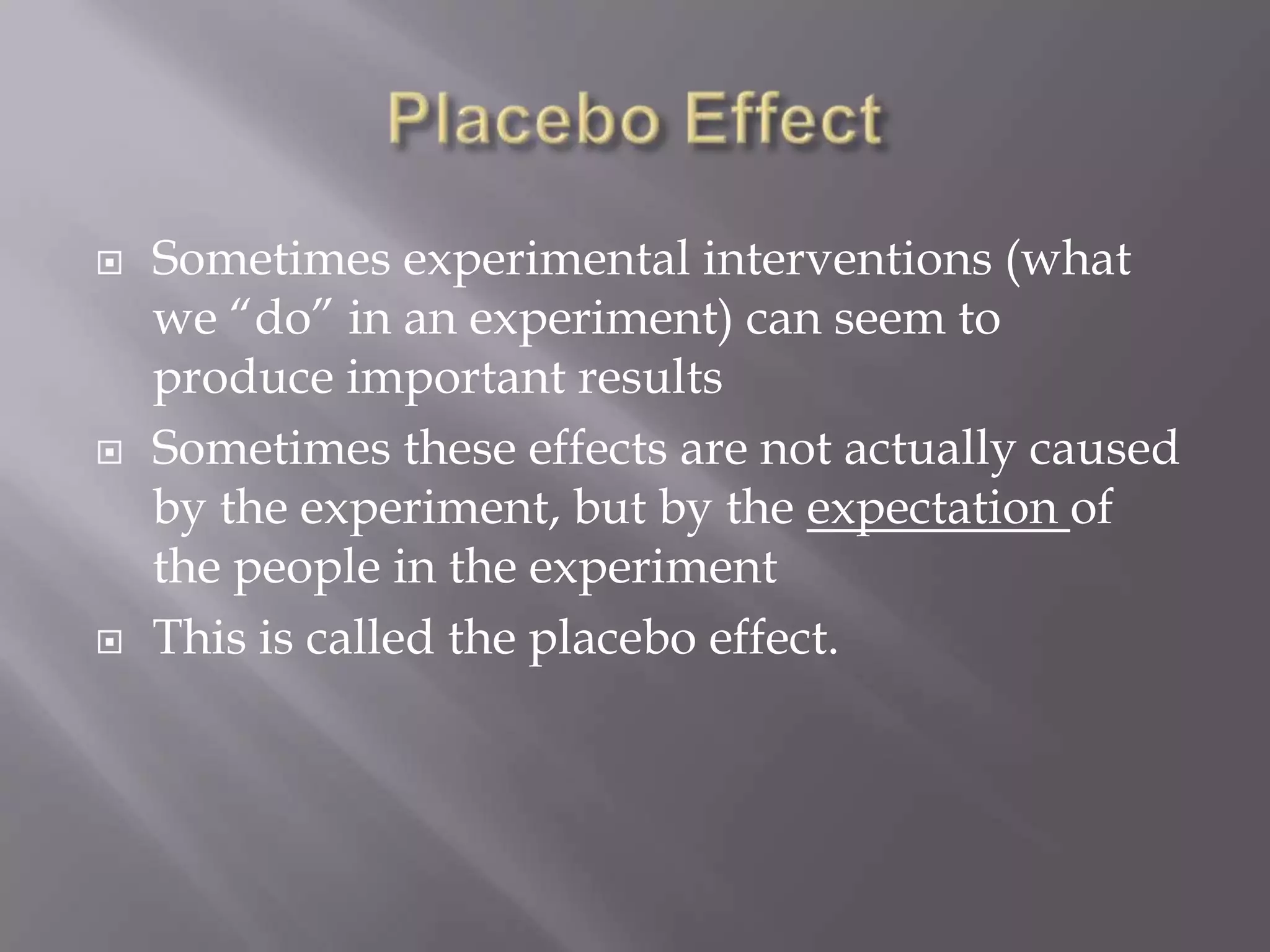    Sometimes experimental interventions (what
    we “do” in an experiment) can seem to
    produce important results
   Sometimes these effects are not actually caused
    by the experiment, but by the expectation of
    the people in the experiment
   This is called the placebo effect.
 