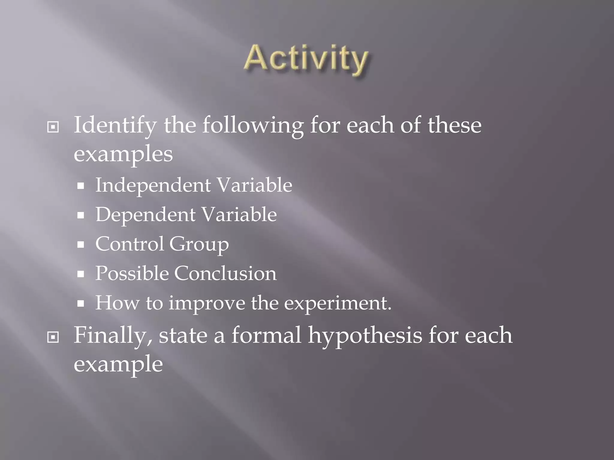    Identify the following for each of these
    examples
     Independent Variable
     Dependent Variable
     Control Group
     Possible Conclusion
     How to improve the experiment.

   Finally, state a formal hypothesis for each
    example
 