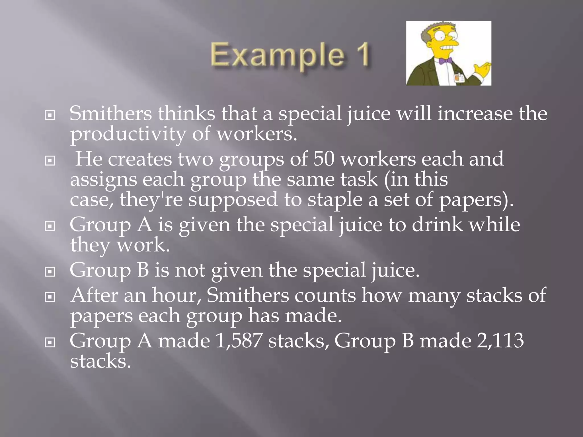    Smithers thinks that a special juice will increase the
    productivity of workers.
    He creates two groups of 50 workers each and
    assigns each group the same task (in this
    case, they're supposed to staple a set of papers).
   Group A is given the special juice to drink while
    they work.
   Group B is not given the special juice.
   After an hour, Smithers counts how many stacks of
    papers each group has made.
   Group A made 1,587 stacks, Group B made 2,113
    stacks.
 