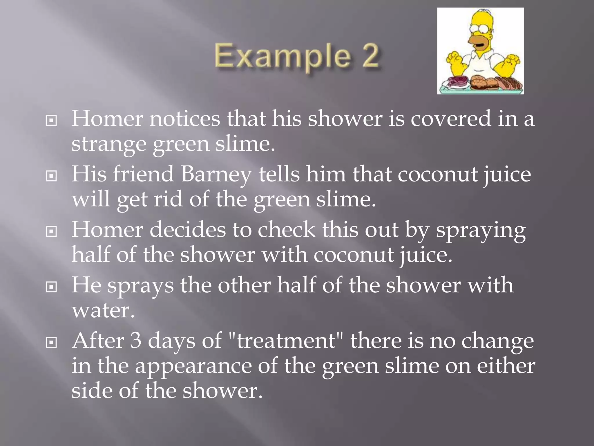    Homer notices that his shower is covered in a
    strange green slime.
   His friend Barney tells him that coconut juice
    will get rid of the green slime.
   Homer decides to check this out by spraying
    half of the shower with coconut juice.
   He sprays the other half of the shower with
    water.
   After 3 days of "treatment" there is no change
    in the appearance of the green slime on either
    side of the shower.
 