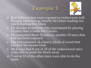    Bart believes that mice exposed to radiowaves will
    become extra strong (maybe he's been reading too
    much Radioactive Man).
   He decides to perform this experiment by placing
    10 mice near a radio for 5 hours.
   He compared these 10 mice to another 10 mice that
    had not been exposed.
   His test consisted of a heavy block of wood that
    blocked the mouse food.
   He found that 8 out of 10 of the radiowaved mice
    were able to push the block away.
   7 out of 10 of the other mice were able to do the
    same.
 