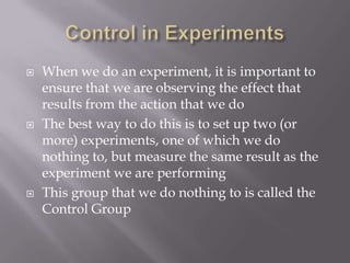    When we do an experiment, it is important to
    ensure that we are observing the effect that
    results from the action that we do
   The best way to do this is to set up two (or
    more) experiments, one of which we do
    nothing to, but measure the same result as the
    experiment we are performing
   This group that we do nothing to is called the
    Control Group
 