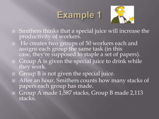    Smithers thinks that a special juice will increase the
    productivity of workers.
    He creates two groups of 50 workers each and
    assigns each group the same task (in this
    case, they're supposed to staple a set of papers).
   Group A is given the special juice to drink while
    they work.
   Group B is not given the special juice.
   After an hour, Smithers counts how many stacks of
    papers each group has made.
   Group A made 1,587 stacks, Group B made 2,113
    stacks.
 