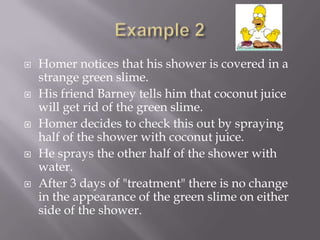    Homer notices that his shower is covered in a
    strange green slime.
   His friend Barney tells him that coconut juice
    will get rid of the green slime.
   Homer decides to check this out by spraying
    half of the shower with coconut juice.
   He sprays the other half of the shower with
    water.
   After 3 days of "treatment" there is no change
    in the appearance of the green slime on either
    side of the shower.
 