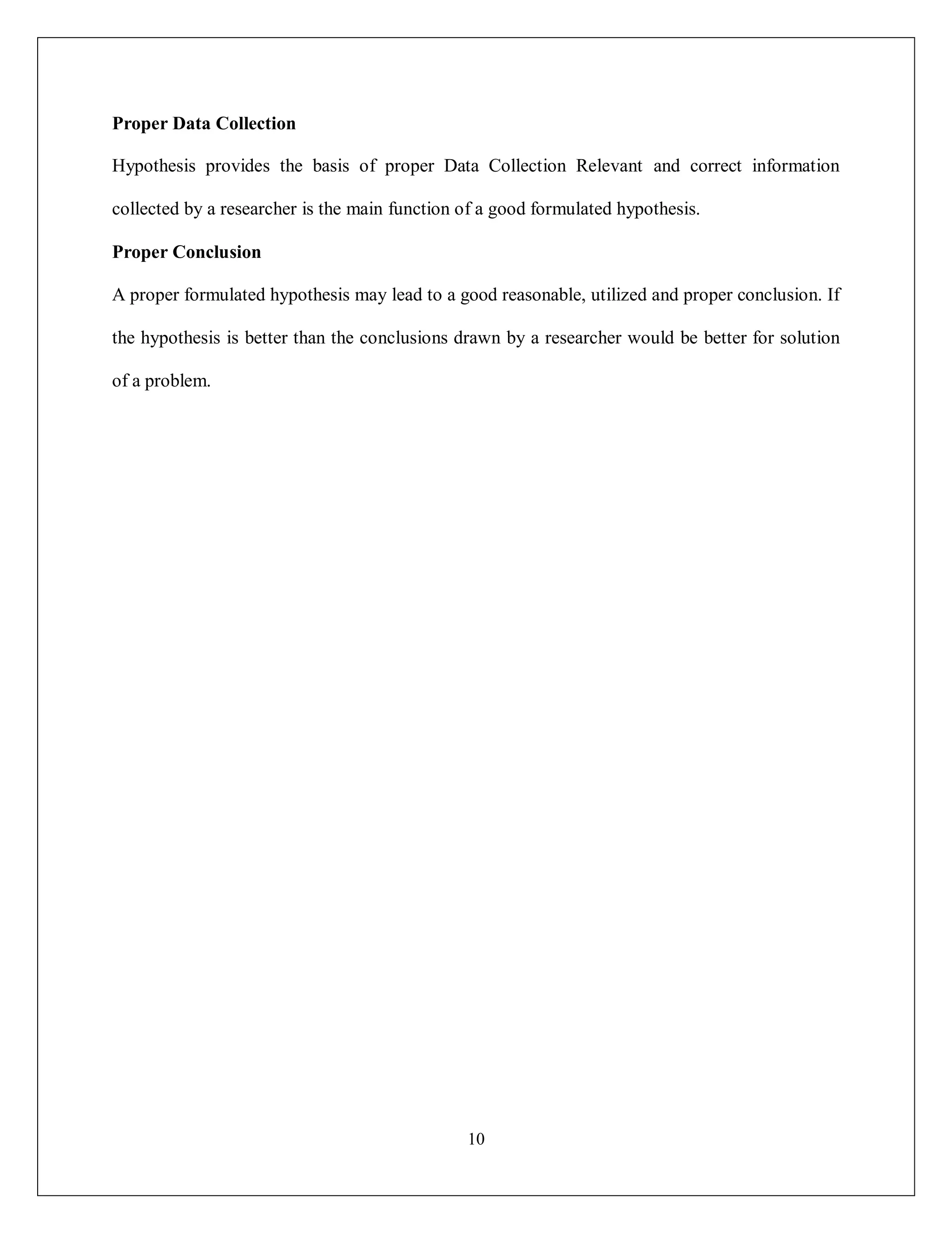 10
Proper Data Collection
Hypothesis provides the basis of proper Data Collection Relevant and correct information
collected by a researcher is the main function of a good formulated hypothesis.
Proper Conclusion
A proper formulated hypothesis may lead to a good reasonable, utilized and proper conclusion. If
the hypothesis is better than the conclusions drawn by a researcher would be better for solution
of a problem.
 