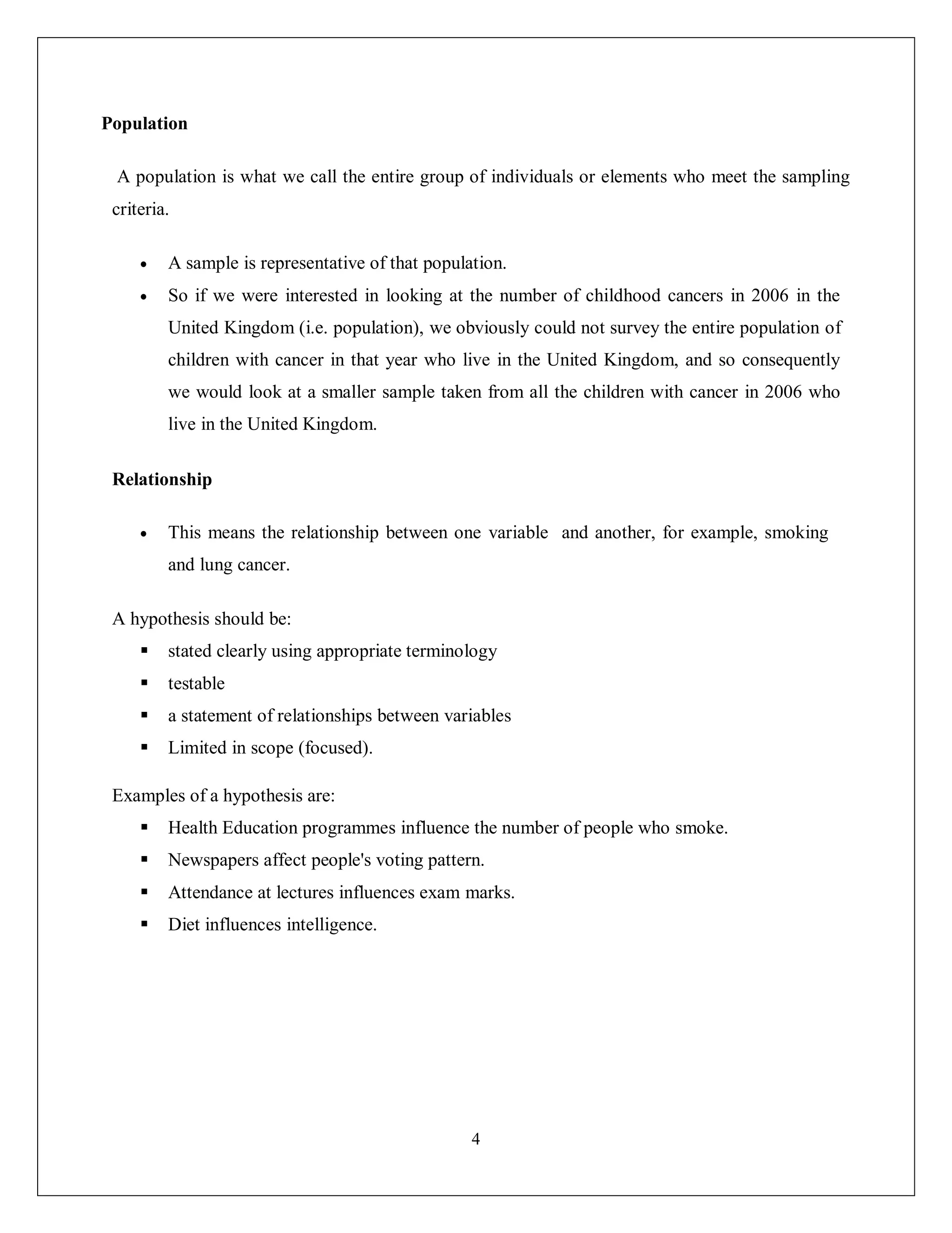 4
Population
A population is what we call the entire group of individuals or elements who meet the sampling
criteria.
 A sample is representative of that population.
 So if we were interested in looking at the number of childhood cancers in 2006 in the
United Kingdom (i.e. population), we obviously could not survey the entire population of
children with cancer in that year who live in the United Kingdom, and so consequently
we would look at a smaller sample taken from all the children with cancer in 2006 who
live in the United Kingdom.
Relationship
 This means the relationship between one variable and another, for example, smoking
and lung cancer.
A hypothesis should be:
 stated clearly using appropriate terminology
 testable
 a statement of relationships between variables
 Limited in scope (focused).
Examples of a hypothesis are:
 Health Education programmes influence the number of people who smoke.
 Newspapers affect people's voting pattern.
 Attendance at lectures influences exam marks.
 Diet influences intelligence.
 