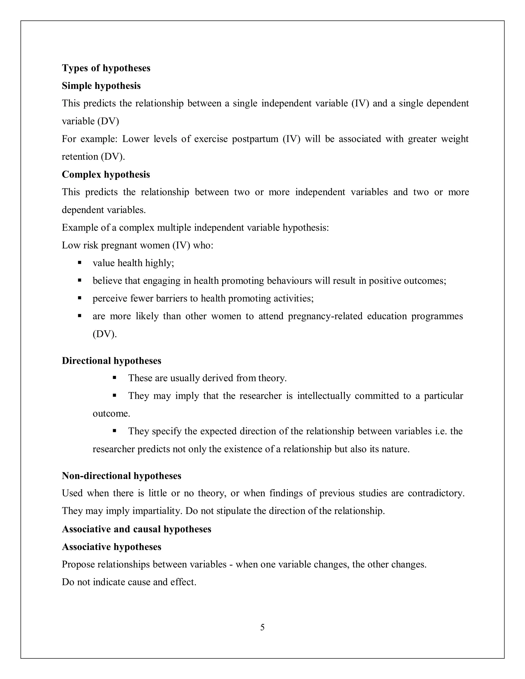5
Types of hypotheses
Simple hypothesis
This predicts the relationship between a single independent variable (IV) and a single dependent
variable (DV)
For example: Lower levels of exercise postpartum (IV) will be associated with greater weight
retention (DV).
Complex hypothesis
This predicts the relationship between two or more independent variables and two or more
dependent variables.
Example of a complex multiple independent variable hypothesis:
Low risk pregnant women (IV) who:
 value health highly;
 believe that engaging in health promoting behaviours will result in positive outcomes;
 perceive fewer barriers to health promoting activities;
 are more likely than other women to attend pregnancy-related education programmes
(DV).
Directional hypotheses
 These are usually derived from theory.
 They may imply that the researcher is intellectually committed to a particular
outcome.
 They specify the expected direction of the relationship between variables i.e. the
researcher predicts not only the existence of a relationship but also its nature.
Non-directional hypotheses
Used when there is little or no theory, or when findings of previous studies are contradictory.
They may imply impartiality. Do not stipulate the direction of the relationship.
Associative and causal hypotheses
Associative hypotheses
Propose relationships between variables - when one variable changes, the other changes.
Do not indicate cause and effect.
 