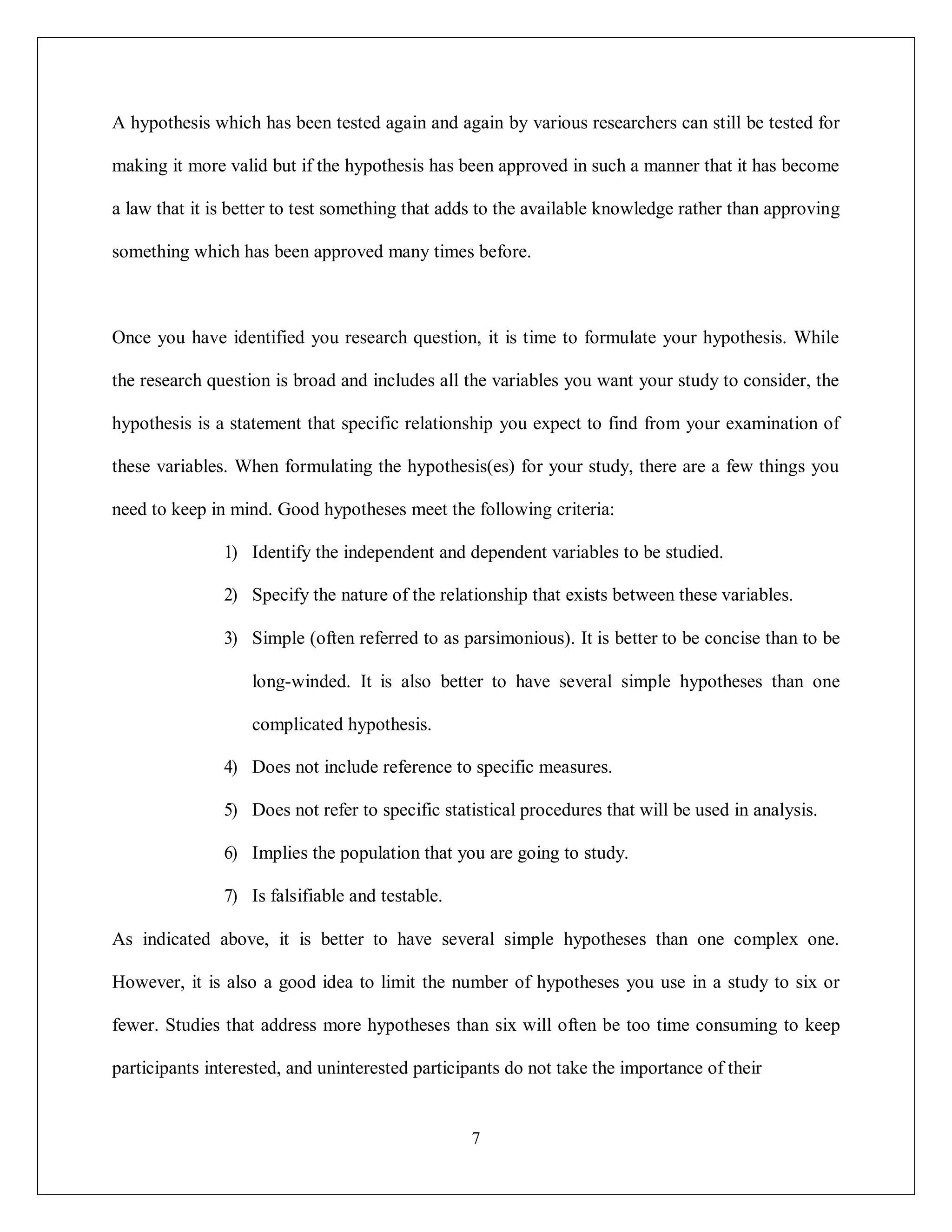 7
A hypothesis which has been tested again and again by various researchers can still be tested for
making it more valid but if the hypothesis has been approved in such a manner that it has become
a law that it is better to test something that adds to the available knowledge rather than approving
something which has been approved many times before.
Once you have identified you research question, it is time to formulate your hypothesis. While
the research question is broad and includes all the variables you want your study to consider, the
hypothesis is a statement that specific relationship you expect to find from your examination of
these variables. When formulating the hypothesis(es) for your study, there are a few things you
need to keep in mind. Good hypotheses meet the following criteria:
1) Identify the independent and dependent variables to be studied.
2) Specify the nature of the relationship that exists between these variables.
3) Simple (often referred to as parsimonious). It is better to be concise than to be
long-winded. It is also better to have several simple hypotheses than one
complicated hypothesis.
4) Does not include reference to specific measures.
5) Does not refer to specific statistical procedures that will be used in analysis.
6) Implies the population that you are going to study.
7) Is falsifiable and testable.
As indicated above, it is better to have several simple hypotheses than one complex one.
However, it is also a good idea to limit the number of hypotheses you use in a study to six or
fewer. Studies that address more hypotheses than six will often be too time consuming to keep
participants interested, and uninterested participants do not take the importance of their
 