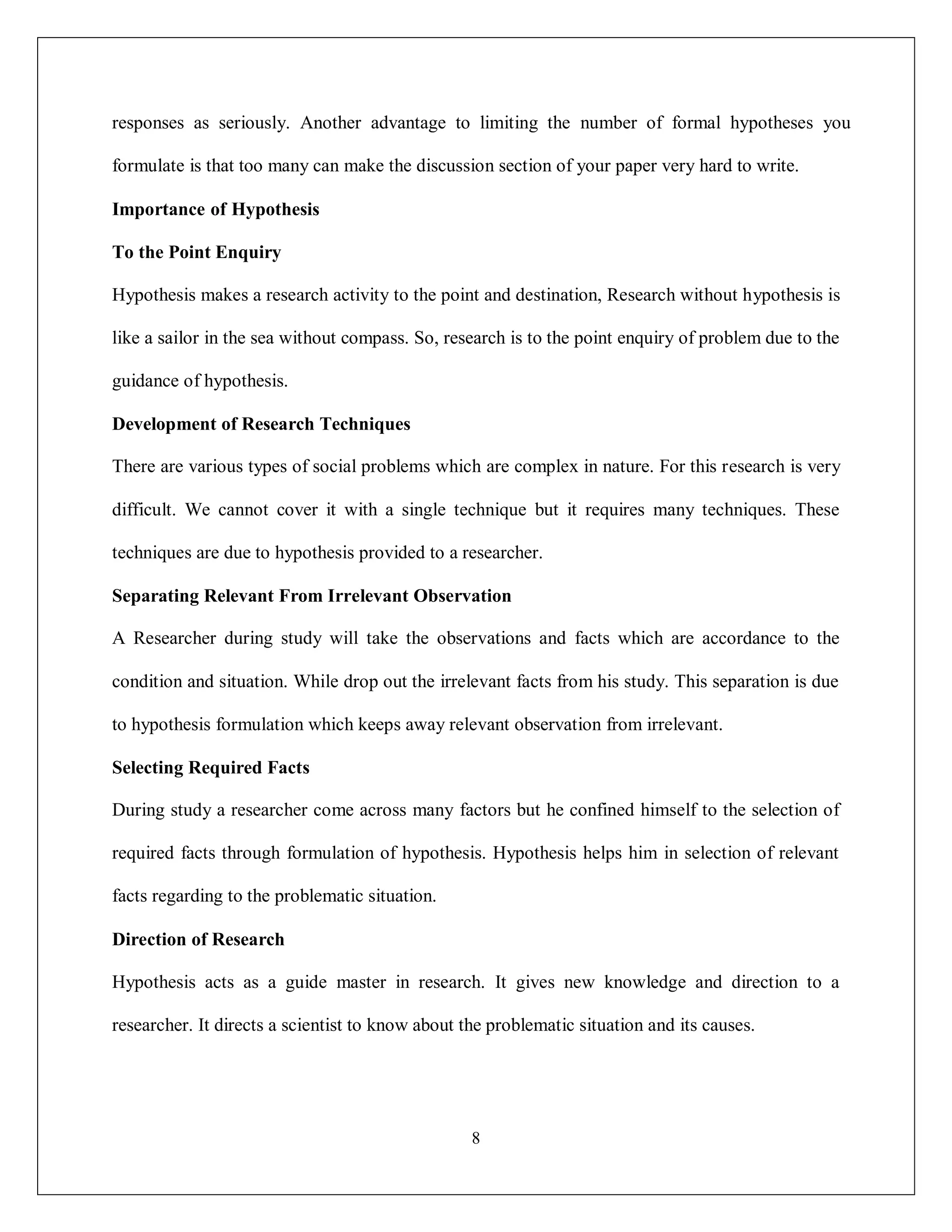 8
responses as seriously. Another advantage to limiting the number of formal hypotheses you
formulate is that too many can make the discussion section of your paper very hard to write.
Importance of Hypothesis
To the Point Enquiry
Hypothesis makes a research activity to the point and destination, Research without hypothesis is
like a sailor in the sea without compass. So, research is to the point enquiry of problem due to the
guidance of hypothesis.
Development of Research Techniques
There are various types of social problems which are complex in nature. For this research is very
difficult. We cannot cover it with a single technique but it requires many techniques. These
techniques are due to hypothesis provided to a researcher.
Separating Relevant From Irrelevant Observation
A Researcher during study will take the observations and facts which are accordance to the
condition and situation. While drop out the irrelevant facts from his study. This separation is due
to hypothesis formulation which keeps away relevant observation from irrelevant.
Selecting Required Facts
During study a researcher come across many factors but he confined himself to the selection of
required facts through formulation of hypothesis. Hypothesis helps him in selection of relevant
facts regarding to the problematic situation.
Direction of Research
Hypothesis acts as a guide master in research. It gives new knowledge and direction to a
researcher. It directs a scientist to know about the problematic situation and its causes.
 