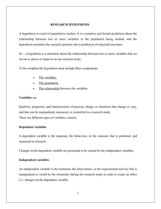 3
RESEARCH HYPOTHESIS
A hypothesis is a tool of quantitative studies. It is a tentative and formal prediction about the
relationship between two or more variables in the population being studied, and the
hypothesis translates the research question into a prediction of expected outcomes.
So…a hypothesis is a statement about the relationship between two or more variables that we
set out to prove or disprove in our research study.
To be complete the hypothesis must include three components:
 The variables.
 The population.
 The relationship between the variables.
Variables are
Qualities, properties, and characteristics of persons, things, or situations that change or vary,
and that can be manipulated, measured, or controlled in a research study.
There are different types of variables, namely
Dependent variables
A dependent variable is the response, the behaviour, or the outcome that is predicted and
measured in research.
Changes in the dependent variable are presumed to be caused by the independent variables.
Independent variables
An independent variable is the treatment, the intervention, or the experimental activity that is
manipulated or varied by the researcher during the research study in order to create an effect
(i.e. change) on the dependent variable.
 