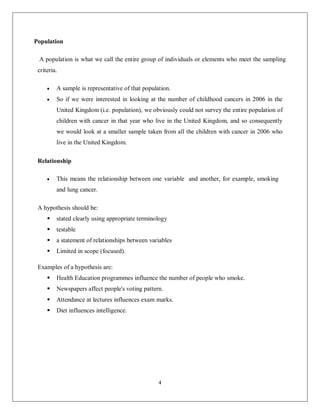 4
Population
A population is what we call the entire group of individuals or elements who meet the sampling
criteria.
 A sample is representative of that population.
 So if we were interested in looking at the number of childhood cancers in 2006 in the
United Kingdom (i.e. population), we obviously could not survey the entire population of
children with cancer in that year who live in the United Kingdom, and so consequently
we would look at a smaller sample taken from all the children with cancer in 2006 who
live in the United Kingdom.
Relationship
 This means the relationship between one variable and another, for example, smoking
and lung cancer.
A hypothesis should be:
 stated clearly using appropriate terminology
 testable
 a statement of relationships between variables
 Limited in scope (focused).
Examples of a hypothesis are:
 Health Education programmes influence the number of people who smoke.
 Newspapers affect people's voting pattern.
 Attendance at lectures influences exam marks.
 Diet influences intelligence.
 