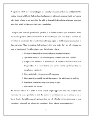 7
A hypothesis which has been tested again and again by various researchers can still be tested for
making it more valid but if the hypothesis has been approved in such a manner that it has become
a law that it is better to test something that adds to the available knowledge rather than approving
something which has been approved many times before.
Once you have identified you research question, it is time to formulate your hypothesis. While
the research question is broad and includes all the variables you want your study to consider, the
hypothesis is a statement that specific relationship you expect to find from your examination of
these variables. When formulating the hypothesis(es) for your study, there are a few things you
need to keep in mind. Good hypotheses meet the following criteria:
1) Identify the independent and dependent variables to be studied.
2) Specify the nature of the relationship that exists between these variables.
3) Simple (often referred to as parsimonious). It is better to be concise than to be
long-winded. It is also better to have several simple hypotheses than one
complicated hypothesis.
4) Does not include reference to specific measures.
5) Does not refer to specific statistical procedures that will be used in analysis.
6) Implies the population that you are going to study.
7) Is falsifiable and testable.
As indicated above, it is better to have several simple hypotheses than one complex one.
However, it is also a good idea to limit the number of hypotheses you use in a study to six or
fewer. Studies that address more hypotheses than six will often be too time consuming to keep
participants interested, and uninterested participants do not take the importance of their
 