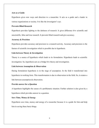 9
Acts as a Guide
Hypothesis gives new ways and direction to a researcher. It acts as a guide and a leader in
various organizations or society. It is like the investigator’s eye.
Prevents Blind Research
Hypothesis provides lighting to the darkness of research. It gives difference b/w scientific and
unscientific, false and true research. It prevents blind research and give accuracy.
Accuracy & Precision
Hypothesis provides accuracy and precision to a research activity. Accuracy and precision is the
feature of scientific investigation which is possible due to hypothesis.
Link between Theory & Investigation
Theory is a source of hypothesis which leads to its formulation. Hypothesis leads to scientific
investigation. So, hypothesis acts as a bridge b/w theory and investigation.
Link between Assumption & Observation
During formulation hypothesis is in the stage of assumption. In the field it transformed into
hypothesis in working form. This transformation is due to observation in the field. So, it creates a
link between assumption & observation.
Provide answer for a Question
A hypothesis highlights the causes of a problematic situation. Further solution is also given by a
hypothesis which provides answer to a question.
Save Time, Money & Energy
Hypothesis save time, money and energy of a researcher because it is a guide for him and help
him in saving these basic things.
 
