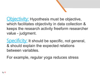 Objectivity: Hypothesis must be objective,
which facilitates objectivity in data collection &
keeps the research activity freeform researcher
value - judgment.
Specificity: It should be specific, not general,
& should explain the expected relations
between variables.
For example, regular yoga reduces stress
By V
 