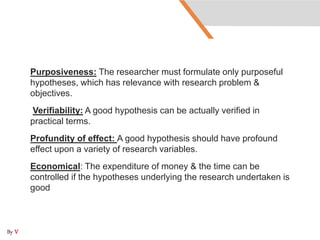 Purposiveness: The researcher must formulate only purposeful
hypotheses, which has relevance with research problem &
objectives.
Verifiability: A good hypothesis can be actually verified in
practical terms.
Profundity of effect: A good hypothesis should have profound
effect upon a variety of research variables.
Economical: The expenditure of money & the time can be
controlled if the hypotheses underlying the research undertaken is
good
By V
 
