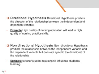  Directional Hypothesis Directional Hypothesis predicts
the direction of the relationship between the independent and
dependent variable.
• Example High quality of nursing education will lead to high
quality of nursing practice skills.
 Non directional Hypothesis Non -directional Hypothesis
predicts the relationship between the independent variable and
the dependent variable but does not specific the directional of
the relationship
• Example teacher student relationship influence student’s
learning.
By V
 