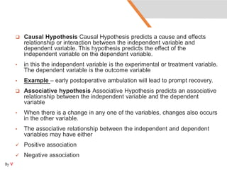  Causal Hypothesis Causal Hypothesis predicts a cause and effects
relationship or interaction between the independent variable and
dependent variable. This hypothesis predicts the effect of the
independent variable on the dependent variable.
• in this the independent variable is the experimental or treatment variable.
The dependent variable is the outcome variable
• Example – early postoperative ambulation will lead to prompt recovery.
 Associative hypothesis Associative Hypothesis predicts an associative
relationship between the independent variable and the dependent
variable
• When there is a change in any one of the variables, changes also occurs
in the other variable.
• The associative relationship between the independent and dependent
variables may have either
 Positive association
 Negative association
By V
 