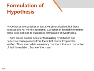 Formulation of
Hypothesis
•Hypotheses are guesses or tentative generalization, but these
guesses are not merely accidents. Collection of factual information
alone does not lead to successful formulation of hypotheses.
•There are no precise rules for formulating hypotheses and
deductive consequences from them that can be Empirically
verified. There are certain necessary conditions that are conducive
of their formulation. Some of them are
By V
 
