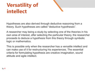 Versatility of
intellect
Hypotheses are also derived through deductive reasoning from a
theory. Such hypotheses are called “deductive hypotheses”.
A researcher may being a study by selecting one of the theories in his
own area of interest, after selecting the particular theory, the researcher
proceeds to deduce a hypothesis from this theory through symbolic
logic or mathematics.
This is possible only when the researcher has a versatile intellect and
can make use of it for restructuring his experiences. The essential
criteria for formulating hypothesis are creative imagination, sound
attitude and agile intellect.
By V
 