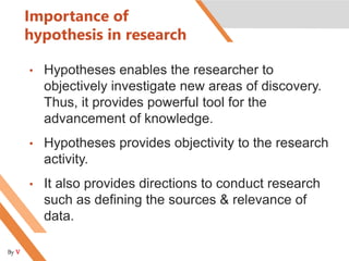Importance of
hypothesis in research
• Hypotheses enables the researcher to
objectively investigate new areas of discovery.
Thus, it provides powerful tool for the
advancement of knowledge.
• Hypotheses provides objectivity to the research
activity.
• It also provides directions to conduct research
such as defining the sources & relevance of
data.
By V
 
