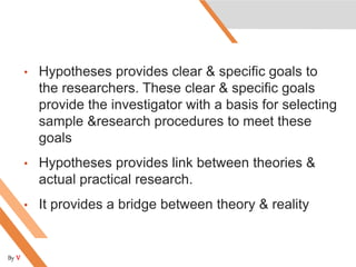 • Hypotheses provides clear & specific goals to
the researchers. These clear & specific goals
provide the investigator with a basis for selecting
sample &research procedures to meet these
goals
• Hypotheses provides link between theories &
actual practical research.
• It provides a bridge between theory & reality
By V
 